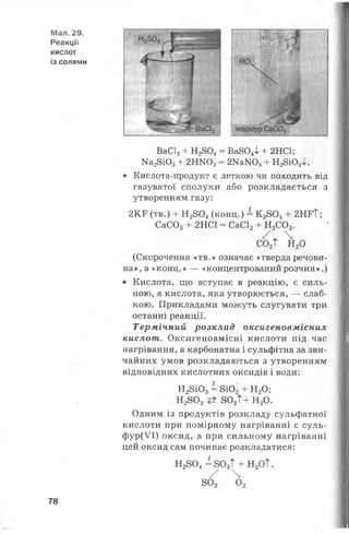 Мал. 29.
Реакції
кислот
із солями
ВаС12+ Н2804= Ва804І + 2НС1;
Ма28Ю3+ 2НЖ )3= 2Ка>ГО3+ Н28Ю3І.
• Кислота-продукт є леткою чи походить від
газуватої сполуки або розкладається з
утворенням газу:
2КГ (тв.) + Н 2804(конц.) = К 28044- 2НГТ;
СаС03+ 2НС1 = СаС12+ Н2С03.
С02Т Н 20
(Скорочення «тв.» означає «тверда речови­
на», а «конц.» — «концентрований розчин».)
• Кислота, що вступає в реакцію, є силь­
ною, а кислота, яка утворюється, — слаб­
кою. Прикладами можуть слугувати три
останні реакції.
Термічний розклад оксигеновмісних
кислот. Оксигеновмісні кислоти під час
нагрівання, а карбонатна і сульфітна за зви­
чайних умов розкладаються з утворенням
відповідних кислотних оксидів і води:
Н28 і0 3= 8і02+ Н20;
Н 2803 802Т+ Н20.
Одним із продуктів розкладу сульфатної
кислоти при помірному нагріванні є суль-
ф ур(УІ) оксид, а при сильному нагріванні
цей оксид сам починає розкладатися:
Н2804= 803Т + Н20Т.
У 
802 02
78
 