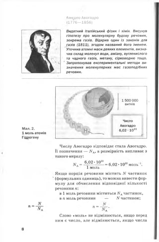 Аме^део Авогадро
(1776— 18бб)
Видатний італійський фізик і хімік. Висунув
гіпотезу про молекулярну будову речовин,
зокрема газів. Відкрив один із законів для
газів (1811), згодом названий його іменем.
Уточнив атомні маси деяких елементів, визна­
чив склад молекул води, аміаку, вуглекислого
та чадного газів, метану, сірководню тощо.
Запропонував експериментальні методи ви­
значення молекулярних мас газоподібних
речовин.
Мал. 2.
1 моль атомів
Гідрогену
п =
N
N .
н
н
н
Н
н
Н
1 500 000
витків
Число
Авогадро
6,02 ■1023
Числу Авогадро відповідає стала Авогадро.
Її позначення — ІУА, а розмірність випливає з
такого виразу:
6,02 - 1023
Л/"* = ■= 6,02 •10 моль .
1 моль
Якщо порція речовини містить N частинок
(формульних одиниць), то можна вивести фор­
мулу для обчислення відповідної кількості
речовини ті:
в 1 моль речовини міститься ЛГдчастинок,
в п моль речовини — N частинок;
ЛГ •
п =
N.
Слово «моль» не відмінюється, якщо перед
ним є число, але відмінюється, якщо числа
8
 