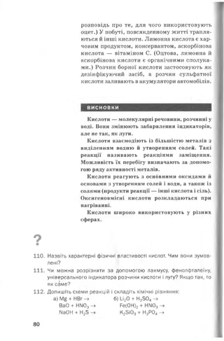 розповідь про те, для чого використовують
оцет.) У побуті, повсякденному житті трапля­
ються й інші кислоти. Лимонна кислота є хар­
човим продуктом, консервантом, аскорбінова
кислота — вітаміном С. (Оцтова, лимонна й
аскорбінова кислоти є органічними сполука­
ми.) Розчин борної кислоти застосовують як
дезінфікуючий засіб, а розчин сульфатної
кислоти заливають в акумулятори автомобілів.
ВИСНОВКИ
Кислоти — молекулярні речовини, розчинні у
воді. Вони змінюють забарвлення індикаторів,
але не так, як луги.
Кислоти взаємодіють із більшістю металів з
виділенням водню й утворенням солей. Такі
реакції називають реакціями заміщення.
Можливість їх перебігу визначають за допомо­
гою ряду активності металів.
Кислоти реагують з основними оксидами й
основами з утворенням солей і води, а також із
солями (продукти реакції — інші кислота і сіль).
Оксигеновмісні кислоти розкладаються при
нагріванні.
Кислоти широко використовують у різних
сферах.
Оя
110. Назвіть характерні фізичні властивості кислот. Чим вони зумов­
лені?
111. Чи можна розрізнити за допомогою лакмусу, фенолфталеїну,
універсального індикатора розчини кислоти і лугу? Якщо так, то
як саме?
112. Допишіть схеми реакцій і складіть хімічні рівняння:
а) М§ + НВг - » б) 1_і20 + Н2304- »
ВаО + НМ03- » Ре(0Н)2+ НІЮ3->
№0Н + Н23 К25і03+ Н3Р04->
80
 