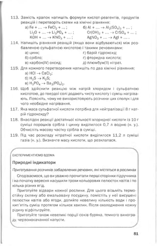 113. Замість крапок напишіть формули кислот-реагентів, продуктів
реакцій і перетворіть схеми на хімічні рівняння:
а) Ге + ... - » РеСІ2 + ...; б) А! + ... -> АІ2(504)з + . . . ;
1_і20 + ... —> І_ізР04 + ... і Сг(ОН)2 + ... —^ С г5 0 4 + ... ;
КОН + ... -> КМ03 + ...; АбІЧ03 + ... -> А£І + ....
114. Напишіть рівняння реакцій (якщо вони відбуваються) між роз­
бавленою сульфатною кислотою і такими речовинами:
а) цинк; г) барій гідроксид;
б) срібло; ґ) фторидна кислота;
в) карбон(І/) оксид; д) плюмбум(ІІ) нітрат.
11$. Для кожного перетворення напишіть по два хімічні рівняння:
а) НСІ -> СаСІ2;
б) Н23 К23;
в) Н3 Р04 —> Ва3 (Р04)2.
116. Щоб здійснити реакцію між натрій хлоридом і сульфатною
кислотою, до твердої солі додають чисту кислоту і суміш нагріва­
ють. Поясніть, чому не використовують розчини цих сполук ідля
чого необхідне нагрівання.
117. Яка маса сульфатної кислоти потрібна для нейтралізації 8 г нат­
рій гідроксиду?
118. Внаслідок реакції достатньої кількості хлоридної кислоти із 10 г
суміші порошків срібла і цинку виділилося 0,7 л водню (н. у.).
Обчисліть масову частку срібла в суміші.
119. Під час розкладу нітратної кислоти виділилося 11,2 л суміші
газів (н. у.). Визначте масу кислоти, що розклалася.
ЕКСПЕРИМЕНТУЄМО ВДОМА
Природні індикатори
Приготування розчинів забарвлених речовин, які містяться в рослинах
Сподіваємося, що ви уважно прочитали перші сторінки підручника
і на початку вересня насушили трохи кольорових пелюсток квітів і по
кілька різних ягід.
Приготуйте відвари кожної рослини. Для цього візьміть термо­
стійку скляну або емальовану посудину, помістіть у неї висушені
пелюстки квітів або ягоди, долийте невелику кількість води і про­
кип’ятіть суміш протягом кількох хвилин. Після охолодження кожну
рідину відфільтруйте.
Приготуйте також невеликі порції соків буряка, темного виногра­
ду, червонокачанної капусти.
81
 