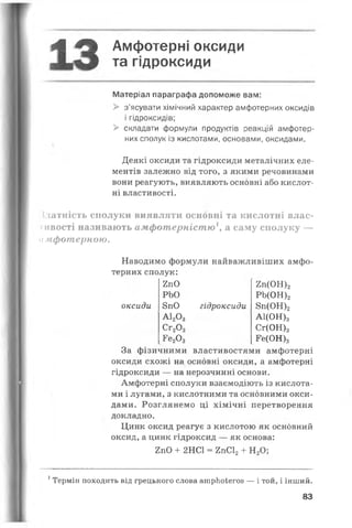 А 4% Амфотерні оксиди
та гідроксиди
Матеріал параграфа допоможе вам:
> з’ясувати хімічний характер амфотерних оксидів
і гідроксидів;
> складати формули продуктів реакцій амфотер­
них сполук із кислотами, основами, оксидами.
Деякі оксиди та гідроксиди металічних еле­
ментів залежно від того, з якими речовинами
вони реагують, виявляють основні або кислот­
ні властивості.
вдатність сполуки виявляти основні та кислотні влас­
тивості називають амфотерністю1, а саму сполуку —
амфотерною.
Наводимо формули найважливіших амфо­
терних сполук:
оксиди
2пО
РЬО
8пО
А120 3
Сг20 3
Ге20 3
гідроксиди
2п(ОН)2
РЬ(ОН)2
8п(ОН)2
А1(ОН)3
Сг(ОН)3
Ге(ОН)3
За фізичними властивостями амфотерні
оксиди схожі на основні оксиди, а амфотерні
гідроксиди — на нерозчинні основи.
Амфотерні сполуки взаємодіють із кислота­
ми і лугами, з кислотними та основними окси­
дами. Розглянемо ці хімічні перетворення
докладно.
Цинк оксид реагує з кислотою як основний
оксид, а цинк гідроксид — як основа:
2пО + 2НС1 = 2пС12+ Н20;
1Термін походить від грецького слова ашрЬоІегоз — і той, і інший.
83
 