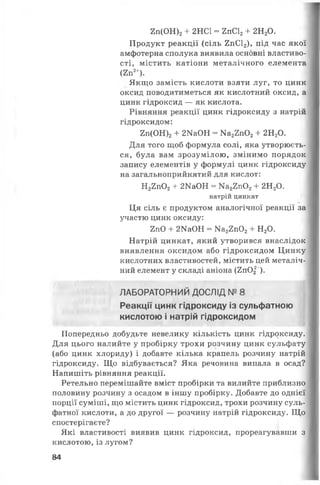 2 п (О Н )2 + 2НС1 = 2пС12+ 2Н20.
Продукт реакції (сіль 2пС12), під час якої
амфотерна сполука виявила основні властиво­
сті, містить катіони металічного елемента
(2п2+).
Якщо замість кислоти взяти луг, то цинк
оксид поводитиметься як кислотний оксид, а
цинк гідроксид — як кислота.
Рівняння реакції цинк гідроксиду з натрій
гідроксидом:
2п(ОН)2+ 2НаОН = Ка22п02+ 2НгО.
Для того щоб формула солі, яка утворюєть­
ся, була вам зрозумілою, змінимо порядок
запису елементів у формулі цинк гідроксиду
на загальноприйнятий для кислот:
Н22п02+ 2ШОН = Ка22п02+ 2Н20.
натрій цинкат
Ця сіль є продуктом аналогічної реакції за
участю цинк оксиду:
2пО + 2ИаОН = Ка22п02+ Н20.
Натрій цинкат, який утворився внаслідок
виявлення оксидом або гідроксидом Цинку
кислотних властивостей, містить цей металіч­
ний елемент у складі аніона (2пО|~).
ЛАБОРАТОРНИЙ ДОСЛІД № 8
Реакції цинк гідроксиду із сульфатною
кислотою і натрій гідроксидом
Попередньо добудьте невелику кількість цинк гідроксиду.
Для цього налийте у пробірку трохи розчину цинк сульфату
(або цинк хлориду) і добавте кілька крапель розчину натрій
гідроксиду. Що відбувається? Яка речовина випала в осад?
Напишіть рівняння реакції.
Ретельно перемішайте вміст пробірки та вилийте приблизно
половину розчину з осадом в іншу пробірку. Добавте до однієї
порції суміші, що містить цинк гідроксид, трохи розчину суль­
фатної кислоти, а до другої — розчину натрій гідроксиду. Що
спостерігаєте?
Які властивості виявив цинк гідроксид, прореагувавши з
кислотою, із лугом?
84
 