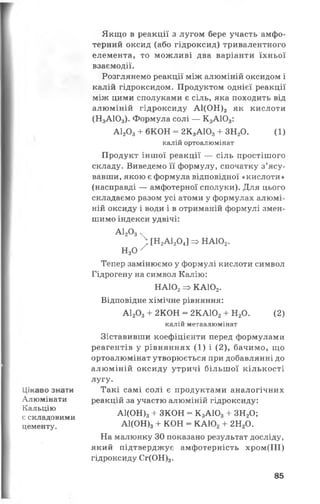 Цікаво знати
Алюмінати
Кальцію
є складовими
цементу.
Якщо в реакції з лугом бере участь амфо­
терний оксид (або гідроксид) тривалентного
елемента, то можливі два варіанти їхньої
взаємодії.
Розглянемо реакції між алюміній оксидом і
калій гідроксидом. Продуктом однієї реакції
між цими сполуками є сіль, яка походить від
алюміній гідроксиду А1(0Н)3 як кислоти
(Н3АЮ3). Формула солі — К 3АЮ3:
А120 3+ 6КОН = 2К3АЮ3+ ЗН20. (1)
калій ортоалюмінат
Продукт іншої реакції — сіль простішого
складу. Виведемо її формулу, спочатку з’ясу­
вавши, якою є формула відповідної «кислоти»
(насправді — амфотерної сполуки). Для цього
складаємо разом усі атоми у формулах алюмі­
ній оксиду і води і в отриманій формулі змен­
шимо індекси удвічі:
А120 3ч
) [ Н 2А1204]=>НА102.
н 2о /
Тепер замінюємо у формулі кислоти символ
Гідрогену на символ Калію:
НА102=> КА102.
Відповідне хімічне рівняння:
А1203+ 2КОН = 2КА102+ Н20. (2)
калій метаалюмінат
Зіставивши коефіцієнти перед формулами
реагентів у рівняннях ( 1) і (2), бачимо, що
ортоалюмінат утворюється при добавлянні до
алюміній оксиду утричі більш ої кількості
лугу.
Такі самі солі є продуктами аналогічних
реакцій за участю алюміній гідроксиду:
А1(ОН)3+ ЗКОН = К 3АЮ3+ ЗН20;
А1(ОН)3+ КОН = КА102+ 2Н20.
На малюнку ЗО показано результат досліду,
який підтверджує амфотерність хром(ІІІ)
гідроксиду Сг(ОН)3.
85
 