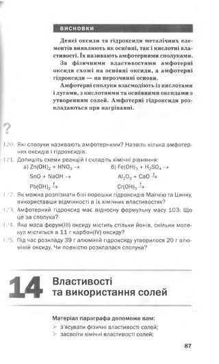 висновки
Деякі оксиди та гідроксиди металічних еле­
ментів виявляють як основні, так і кислотні вла­
стивості. їх називають амфотерними сполуками.
За фізичними властивостями амфотерні
оксиди схожі на основні оксиди, а амфотерні
гідроксиди — на нерозчинні основи.
Амфотерні сполуки взаємодіють із кислотами
і лугами, з кислотними та основними оксидами з
утворенням солей. Амфотерні гідроксиди роз­
кладаються при нагріванні.
V
І Я к і сполуки називають амфотерними? Назвіть кілька амфотер­
них оксидів і гідроксидів.
І І . Допишіть схеми реакцій і складіть хімічні рівняння:
а) 2п(0Н)2 + НГЮ3 -> б) Ре(ОН)3 + Н2304- »
5п0 + МаОН —у АІ2 О3 + СаО
РЬ(0Н)2 4 Сг(0Н)з 4
І .'2. Як можна розпізнати білі порошки гідроксидів Магнію та Цинку,
використавши відмінності в їх хімічних властивостях?
і .’З. Амфотерний гідроксид має відносну формульну масу 103. Що
це за сполука?
І .’4. Яка маса ферум(ІІІ) оксиду містить стільки йонів, скільки моле­
кул міститься в 1 1 г карбон(ІУ) оксиду?
і .>5. Під час розкладу 39 г алюміній гідроксиду утворилося 20 г алю­
міній оксиду. Чи повністю розклалася сполука?
14- ї м ■
Властивості
та використання солей
Матеріал параграфа допоможе вам:
з’ясувати фізичні властивості солей;
> засвоїти хімічні властивості солей;
87
 