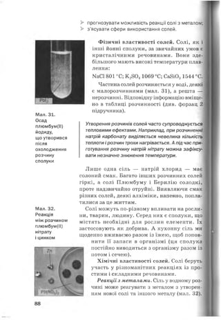 > прогнозувати можливість реакції солі з металом;
> з’ясувати сфери використання солей.
Мал. 31.
Осад
плюмбум(ІІ)
йодиду,
що утворився
після
охолодження
розчину
сполуки
Мал. 32.
Реакція
між розчином
плюмбум(ІІ)
нітрату
і цинком
ВЯнНЩІ
, РЬ(ЦОзЬ
Фізичні властивості солей. Солі, як і
інші йонні сполуки, за звичайних умов є
кристалічними речовинами. Вони зде­
більшого мають високі температури плав­
лення:
КаСІ 801 °С; К 28041069 °С; Са8Ю31544 °С.
Частина солей розчиняється у воді, деякі
є малорозчинними (мал. 31), а решта —
нерозчинні. Відповідну інформацію вміще­
но в таблиці розчинності (див. форзац 2
підручника).
Утворення розчинів солей часто супроводжується
тепловими ефектами. Наприклад, при розчиненні
натрій карбонату виділяється невелика кількість
теплоти і розчин трохи нагрівається. А під час при­
готування розчину натрій нітрату можна зафіксу­
вати незначне зниження температури.
Лише одна сіль — натрій хлорид — має
солоний смак. Багато інших розчинних солей
гіркі, а солі Плюмбуму і Берилію солодкі,
проте надзвичайно отруйні. Виявляючи смак
різних солей, деякі алхіміки, напевно, попла­
тилися за це життям.
Солі можуть по-різному впливати на росли­
ни, тварин, людину. Серед них є сполуки, що
містять необхідні для рослин елементи. їх
застосовують як добрива. А кухонну сіль ми
щоденно вживаємо разом із їжею, щоб попов­
нити її запаси в організмі (ця сполука
постійно виводиться з організму разом із
потом і сечею).
Хімічні властивості солей. Солі беруть
участь у різноманітних реакціях із про­
стими і складними речовинами.
Реакції з металами. Сіль у водному роз­
чині може реагувати з металом з утворен­
ням нової солі та іншого металу (мал. 32).
88
 