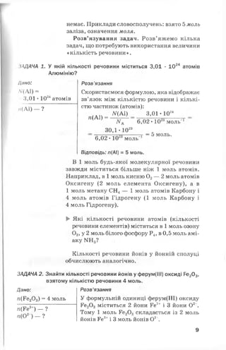 немає. Приклади словосполучень: взято 5моль
заліза, означення моля.
Розв’язування задач. Розв’яжемо кілька
задач, що потребують використання величини
«кількість речовини».
іЛДАЧА 1. У якій кількості речовини міститься 3,01 ■1024 атомів
Алюмінію?
!ано:
Л/(А1) =
3,01 •1024атомів
н(А1) — ?
Розв'язання
Скористаємося формулою, яка відображає
зв’язок між кількістю речовини і кількі­
стю частинок (атомів):
ЛГ(А1) 3,01 • 1024
/г(А1) =
ЛГА 6,02 • 10 моль"
30,1 - 1023
„ „ _ л г г — 5 М О Л Ь .
6,02•10 моль
Відповідь: л(АІ) = 5 моль.
В 1 моль будь-якої молекулярної речовини
завжди міститься більше ніж 1 моль атомів.
Наприклад, в 1 моль кисню 02— 2 моль атомів
Оксигену (2 моль елемента Оксигену), а в
1 моль метану СН4— 1 моль атомів Карбону і
4 моль атомів Гідрогену (1 моль Карбону і
4 моль Гідрогену).
► Які кількості речовини атомів (кількості
речовини елементів) містяться в 1 моль озону
0 3, у 2 моль білого фосфору Р4, в 0,5 моль амі­
аку ИНд?
Кількості речовини йонів у йонній сполуці
обчислюють аналогічно.
ЗАДАЧА 2. Знайти кількості речовини йонів у ферум(ІИ) оксиді Ре20з>
взятому кількістю речовини 4 моль.
Дано: Розв’язання
гс(Ре20 3) = 4 моль У формульній одиниці ферум(ІІІ) оксиду
Ре20 3міститься 2 йони Ге3+ і 3 йони О2 .
Тому 1 моль Ге20 3 складається із 2 моль
йонів Ге3+і 3 моль йонів О2'.
гс(Ге3+) _ ?
п(О2 ) — ?
9
 