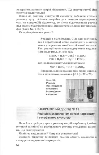ка крапель розчину натрій гідроксиду. Що спостерігаєте? Яка
сполука осаджується?
Якщо до розчину купрум(ІІ) сульфату добавити стільки
розчину лугу, скільки потрібно для повного перетворення
солі на купрум(ІІ) гідроксид, то після відстоювання розчин
над осадом буде безбарвним. Він міститиме лише натрій суль­
фат (йони Иа+і 80|~).
Складіть рівняння реакції.
Реакції з кислотами. Сіль (як розчинна,
так і нерозчинна) може взаємодіяти з кисло­
тою з утворенням нової солі й нової кислоти.
Такі реакції часто супроводжуються виділен­
ням осаду (мал. 34) або газу
Си804+ Н28 = Си8І + Н2804;
Ее8 + Н2804= Н28Т + Ее804,
але іноді залишаються непомітними:
Ш Е + ІШОд = НЕ + КаЖ )3.
Випадки, в яких реакція між сіллю і кисло­
тою є можливою, вказано в § 12 (с. 77— 78).
Мал. 34.
Реакція
між купрум(ІІ)
сульфатом
і сульфідною
кислотою
ЛАБОРАТОРНИЙ ДОСЛІД № 11
Реакція між розчином натрій карбонату
і сульфатною кислотою
Налийте в пробірку трохи розчину натрій карбонату і добав­
те такий самий об’єм розбавленого розчину сульфатної кисло­
ти. Що спостерігаєте?
Який газ виділяється? Чому він утворюється?
Складіть рівняння здійсненої реакції обміну, вказавши в
ньому розклад одного із продуктів.
90
 