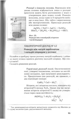 Реакції з іншими солями. Взаємодія між
двома солями відбувається лише в розчині
(реагенти мають бути розчинними у воді) з
утворенням двох нових солей. Реакція
можлива, якщо один із її продуктів випа­
дає в осад (мал. 35), тобто є нерозчинним
або малорозчинним. Приклади реакцій
між двома солями:
А £ І Ч О з + Ш С 1 = А & С 1 І + М а Ж ) 3 ;
ЗВаС12+ 2К3Р04= Ва3(Р 0 4)2і + 6КС1.
Мал. 35.
Реакція між плюмбум(ІІ) нітратом
і калій йодидом
ЛАБОРАТОРНИЙ ДОСЛІД № 12
Реакція між натрій карбонатом
і кальцій хлоридом у розчині
Налийте в пробірку трохи розчину натрій карбонату і добав-
ге до нього кілька крапель розчину кальцій хлориду. Що спо­
стерігаєте?
Складіть рівняння реакції.
Термічний розклад солей. Оксигеновмісні
солі, утворені газуватими, леткими чи нестій­
кими оксидами, при нагріванні розкладають­
ся. Продуктами цих реакцій, як правило, є
два відповідні оксиди:
Са803= СаО + 802Т.
Нітрати, як і нітратна кислота, походять від
нітроген(У) оксиду М20 5. Однак під час нагрі­
вання нітратів нітроген(У) оксид не утворю­
ється через свою нестійкість:
а і (К03)34 а і 20з + № о 5)‘.
ио2Т о2Т
1 Так розкладаються нітрати металічних елементів від Магнію до
ІСупруму включно (див. ряд активності металів).
91
 