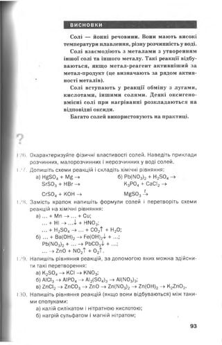 висновки
Солі — йонні речовини. Вони мають високі
температури плавлення, різну розчинність у воді.
Солі взаємодіють з металами з утворенням
іншої солі та іншого металу. Такі реакції відбу­
ваються, якщо метал-реагент активніший за
метал-продукт (це визначають за рядом актив­
ності металів).
Солі вступають у реакції обміну з лугами,
кислотами, іншими солями. Деякі оксигено­
вмісні солі при нагріванні розкладаються на
відповідні оксиди.
Багато солей використовують на практиці.
і Охарактеризуйте фізичні властивості солей. Наведіть приклади
розчинних, малорозчинних і нерозчинних у воді солей.
І .*І. Допишіть схеми реакцій і складіть хімічні рівняння:
а) Н£504+ Мб -► 6) РЬ(М03)2+ Н2504
5г303+ НВг —у К3Р04+ СаСІ2—■^
Сг304+ КОН - » М§5034
І /8. Замість крапок напишіть формули солей і перетворіть схеми
реакцій на хімічні рівняння:
а )... + Мп - » ... + Си;
... + НІ -> ...і + НМ03;
... + Н2504—> + С02Т + Н20;
б) ... + Ва(0Н)2-> Ре(0Н)2І + ...;
РЬ(ІЮ3)2+ РЬС03і + ...;
... -> 2п0 + И02Т + 02Т.
І 29. Напишіть рівняння реакцій, за допомогою яких можна здійсни­
ти такі перетворення:
а) К2304-> КСІ - » КІЧ03;
б) АІСІ3-> АІР04-> АІ2(504)3-> АІ(М03)3;
в) 2пСІ2—у 2пС03—►2п0 —>2п(1103)2—►2п(0Н)2—> К22п02.
I ЗО. Напишіть рівняння реакцій (якщо вони відбуваються) між таки­
ми сполуками:
а) калій силікатом і нітратною кислотою;
б) натрій сульфатом і магній нітратом;
93
 