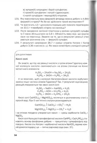 в) купрум(ІІ) хлоридом і барій сульфатом;
г) хром(ІІІ) сульфатом і натрій гідроксидом;
ґ) калій сульфідом і меркурій(ІІ) нітратом.
131. Яку максимальну масу ферум(ІІІ) фториду можна добути із 4,84 г
ферум(ІІІ) нітрату? Як би ви здійснили такий експеримент?
132. Чи вистачить 13 г цинкового порошку для повного перетворен­
ня ЗЗД г плюмбум(ІІ) нітрату на свинець?
133. Після занурення залізної пластинки у розчин купрум(ІІ) сульфа­
ту її маса збільшилася на 0,8 г. Обчисліть масу міді, що виділи­
лася на пластинці. Зважте на те, що в результаті реакції утво­
рюється розчинна сіль — ферум(ІІ) сульфат.
134. У результаті нагрівання 28,7 г суміші нітратів Натрію і Калію
добули 3,36 л кисню (н. у.). Які маси солей були у вихідній суміші?

для допитливих
Кислі солі
Ви знаєте, що під час реакції кислоти з лугом атоми Гідрогену кож­
ної молекули кислоти «замінюються» на атоми (точніше на йони)
металічного елемента:
Н2504+ 2ІІаОН = № 2504+ 2Н20;
Н3Р04+ ЗКОН = К3Р04+ ЗН20.
А чи можливо, щоб у молекулі багатоосновної кислоти відбулася
заміна лише частини атомів Гідрогену? Так. У результаті відповідних
реакцій утворюються так звані кислі солі:
Н2504+ ИаОН = № Н504+ Н20;
Н3Р04+ КОН = КН2Р04+ Н20;
Н3Р04+ 2К0Н = К2НР04+ 2Н20.
Кислі солі Са(НС03)2 і М£(НС03)2 містяться в розчиненому стані у
прісній воді. При її кип’ятінні сполуки розкладаються
Са(НС03)2= СаС03! + С02Т + Н20;
Мб(НС03)2= М£С03і + С02Т + Н20
і на стінках посудини утворюється накип — суміш карбонатів СаС03 і
М£С03.
Кислі солі Кальцію й ортофосфатної кислоти СаНР04і Са(Н2Р04)2ста­
новлять основу фосфорних добрив — преципітату і суперфосфату від­
повідно. Кисла сіль Натрію і карбонатної кислоти №НС03 відома кож­
ній домогосподарці; це — питна (харчова) сода (мал. 37).
94
 