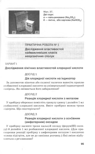 Мал. 37.
Дві соди:
а — кальцинована (Ма2С03);
б — питна, або харчова (N314003)
ПРАКТИЧНА РОБОТА № 1
Дослідження властивостей
найважливіших класів
неорганічних сполук
ВАРІАНТ І
Дослідження хімічних властивостей хлоридної кислоти
ДОСЛІД 1
Дія хлоридної кислоти на індикатор
За допомогою піпетки або скляної палички нанесіть краплю
розбавленої хлоридної кислоти на універсальний індикаторний
папірець. Як змінюється його забарвлення?
ДОСЛІД 2
Реакція хлоридної кислоти з металом
У пробірку обережно помістіть гранулу цинку і долийте 1 мл
розбавленої хлоридної кислоти. Вміст пробірки можна трохи
підігріти. Що спостерігаєте?
ДОСЛІД З
Реакція хлоридної кислоти з основним
(амфотерним) оксидом
У пробірку насипте трохи кальцій оксиду (ферум(ІІІ) окси­
ду) й долийте 1 мл розбавленої хлоридної кислоти. (Для при­
скорення реакції пробірку з амфотерним оксидом і кислотою
можна підігріти, але не до кипіння розчину.) Які зміни відбу­
ваються з речовинами?
95
 