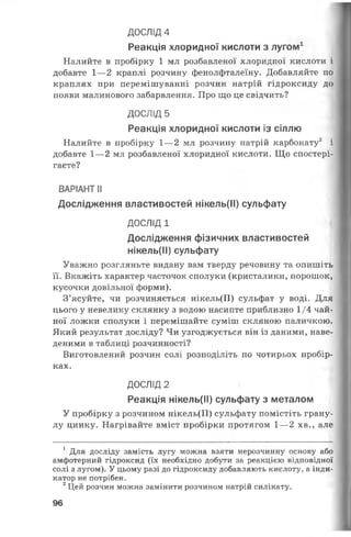 ДОСЛІД 4
Реакція хлоридної кислоти з лугом1
Налийте в пробірку 1 мл розбавленої хлоридної кислоти і
добавте 1— 2 краплі розчину фенолфталеїну. Добавляйте по
краплях при перемішуванні розчин натрій гідроксиду до
появи малинового забарвлення. Про що це свідчить?
ДОСЛІД 5
Реакція хлоридної кислоти із сіллю
Налийте в пробірку 1— 2 мл розчину натрій карбонату2 і
добавте 1— 2 мл розбавленої хлоридної кислоти. Що спостері­
гаєте?
ВАРІАНТ II
Дослідження властивостей нікель(ІІ) сульфату
ДОСЛІД 1
Дослідження фізичних властивостей
нікель(ІІ) сульфату
Уважно розгляньте видану вам тверду речовину та опишіть
її. Вкажіть характер часточок сполуки (кристалики, порошок,
кусочки довільної форми).
З’ясуйте, чи розчиняється нікель(ІІ) сульфат у воді. Для
цього у невелику склянку з водою насипте приблизно 1/4 чай­
ної ложки сполуки і перемішайте суміш скляною паличкою.
Який результат досліду? Чи узгоджується він із даними, наве­
деними в таблиці розчинності?
Виготовлений розчин солі розподіліть по чотирьох пробір­
ках.
ДОСЛІД 2
Реакція нікель(ІІ) сульфату з металом
У пробірку з розчином нікель(ІІ) сульфату помістіть грану­
лу цинку. Нагрівайте вміст пробірки протягом 1— 2 хв., але
1 Для досліду замість лугу можна взяти нерозчинну основу або
амфотерний гідроксид (їх необхідно добути за реакцією відповідної
солі з лугом). У цьому разі до гідроксиду добавляють кислоту, а інди­
катор не потрібен.
2Цей розчин можна замінити розчином натрій силікату.
96
 