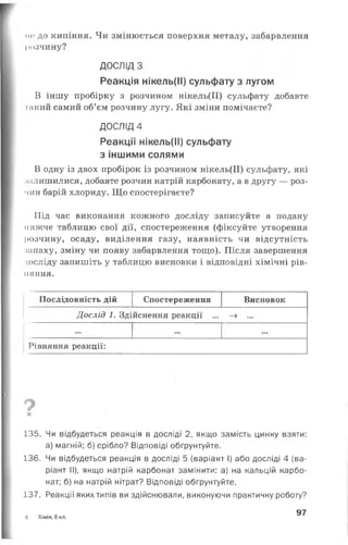 н<‘ до кипіння. Чи змінюється поверхня металу, забарвлення
розчину?
ДОСЛІД З
Реакція нікель(ІІ) сульфату з лугом
В іншу пробірку з розчином нікель(ІІ) сульфату добавте
такий самий об’єм розчину лугу. Які зміни помічаєте?
ДОСЛІД 4
Реакції нікель(ІІ) сульфату
з іншими солями
В одну із двох пробірок із розчином нікель(ІІ) сульфату, які
залишилися, добавте розчин натрій карбонату, а в другу — роз­
чин барій хлориду. Що спостерігаєте?
Під час виконання кожного досліду записуйте в подану
нижче таблицю свої дії, спостереження (фіксуйте утворення
розчину, осаду, виділення газу, наявність чи відсутність
запаху, зміну чи появу забарвлення тощо). Після завершення
досліду запишіть у таблицю висновки і відповідні хімічні рів­
няння.
Послідовність дій Спостереження Висновок
Дослід 1. Здійснення реакції ... -» ...
... ... ...
Рівняння реакції:
?■
135. Чи відбудеться реакція в досліді 2, якщо замість цинку взяти:
а) магній; б) срібло? Відповіді обгрунтуйте.
136. Чи відбудеться реакція в досліді 5 (варіант І) або досліді 4 (ва­
ріант II), якщо натрій карбонат замінити: а) на кальцій карбо­
нат; б) на натрій нітрат? Відповіді обґрунтуйте.
137. Реакції яких типів ви здійснювали, виконуючи практичну роботу?
4 Хімія, 8 кл.
97
 
