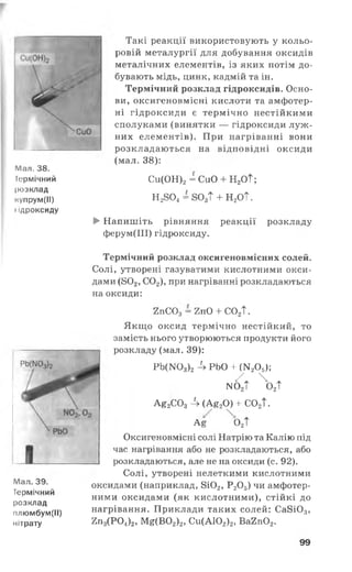 Мал. 38.
Термічний
розклад
купрум(ІІ)
і ідроксиду
Такі реакції використовують у кольо­
ровій металургії для добування оксидів
металічних елементів, із яких потім до­
бувають мідь, цинк, кадмій та ін.
Термічний розклад гідроксидів. Осно­
ви, оксигеновмісні кислоти та амфотер­
ні гідроксиди є термічно нестійкими
сполуками (винятки — гідроксиди луж ­
них елементів). При нагріванні вони
розкладаються на відповідні оксиди
(мал. 38):
Си(ОН)2= СиО + Н2ОТ;
Н2804= 803Т + Н2ОТ.
► Напишіть рівняння реакції розкладу
ферум(ІІІ) гідроксиду.
Мал. 39.
Термічний
розклад
плюмбум(ІІ)
нітрату
Термічний розклад оксигеновмісних солей.
Солі, утворені газуватими кислотними окси­
дами (802, С02), при нагріванні розкладаються
на оксиди:
2пС03= 2п0 + С02Т.
Якщо оксид термічно нестійкий, то
замість нього утворюються продукти його
розкладу (мал. 39):
РЬ(1ТОз)2-4 РЬО + Ш 205);
/ж  *
мо2Т о2Т
а Є2с о 3Л (Ає2о ) +со2Т.
л е о 2Т
Оксигеновмісні солі Натрію та Калію під
час нагрівання або не розкладаються, або
розкладаються, але не на оксиди (с. 92).
Солі, утворені нелеткими кислотними
оксидами (наприклад, 8і02, Р20 5) чи амфотер­
ними оксидами (як кислотними), стійкі до
нагрівання. Приклади таких солей: Са8і03,
2п3(Р 0 4)2, Ме(В02)2, Си(А102)2, Ва2п02.
99
 