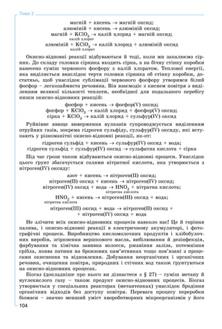 104
Тема 2
ìàãíіé + êèñåíü  ìàãíіé îêñèä;
àëþìіíіé + êèñåíü  àëþìіíіé îêñèä;
ìàãíіé + KClO3  êàëіé õëîðèä + ìàãíіé îêñèä;
êàëіé õëîðàò
àëþìіíіé + KClO3  êàëіé õëîðèä + àëþìіíіé îêñèä
êàëіé õëîðàò
Îêèñíî-âіäíîâíі ðåàêöії âіäáóâàþòüñÿ é òîäі, êîëè ìè çàïàëþєìî ñіð-
íèê. Äî ñêëàäó ãîëîâêè ñіðíèêà âõîäèòü ñіðêà, à íà áі÷íó ñòіíêó êîðîáêè
íàíåñåíî ñóìіø ÷åðâîíîãî ôîñôîðó ç êàëіé õëîðàòîì. Òåïëîâîї åíåðãії,
ÿêà âèäіëÿєòüñÿ âíàñëіäîê òåðòÿ ãîëîâêè ñіðíèêà îá ñòіíêó êîðîáêè, äî-
ñòàòíüî, ùîá óíàñëіäîê ñóáëіìàöії ÷åðâîíîãî ôîñôîðó óòâîðèâñÿ áіëèé
ôîñôîð – ëåãêîçàéìèñòà ðå÷îâèíà. Âіí âçàєìîäіє ç êèñíåì ïîâіòðÿ ç âèäі-
ëåííÿì âåëèêîї êіëüêîñòі òåïëîòè, íåîáõіäíîї äëÿ ïîäàëüøîãî ïåðåáіãó
íèçêè îêèñíî-âіäíîâíèõ ðåàêöіé:
ôîñôîð + êèñåíü  ôîñôîð(V) îêñèä;
ôîñôîð + KClO3  êàëіé õëîðèä + ôîñôîð(V) îêñèä;
ñіðêà + KClO3  êàëіé õëîðèä + ñóëüôóð(ІV) îêñèä
Ðóéíіâíå ÿâèùå âèâåðæåííÿ âóëêàíіâ ñóïðîâîäæóєòüñÿ âèäіëåííÿì
îòðóéíèõ ãàçіâ, çîêðåìà ãіäðîãåí ñóëüôіäó, ñóëüôóð(IV) îêñèäó, ÿêі âñòó-
ïàþòü ó ðіçíîìàíіòíі îêèñíî-âіäíîâíі ðåàêöії, ÿê-îò:
ãіäðîãåí ñóëüôіä + êèñåíü  ñóëüôóð(IV) îêñèä + âîäà;
ãіäðîãåí ñóëüôіä + ñóëüôóð(IV) îêñèä  ñóëüôàòíà êèñëîòà + ñіðêà
Ïіä ÷àñ ãðîçè òàêîæ âіäáóâàþòüñÿ îêèñíî-âіäíîâíі ïðîöåñè. Óíàñëіäîê
öüîãî ґðóíò çáàãà÷óєòüñÿ ñîëÿìè íіòðàòíîї êèñëîòè, ÿêà óòâîðþєòüñÿ ç
íіòðîãåí(ІV) îêñèäó:
àçîò + êèñåíü  íіòðîãåí(ІІ) îêñèä;
íіòðîãåí(ІІ) îêñèä + êèñåíü  íіòðîãåí(ІV) îêñèä;
íіòðîãåí(ІV) îêñèä + âîäà  HNO2 + íіòðàòíà êèñëîòà;
íіòðèòíà êèñëîòà
HNO2 + êèñåíü  íіòðîãåí(ІІІ) îêñèä + âîäà;
íіòðèòíà êèñëîòà
íіòðîãåí(ІІІ) îêñèä + âîäà  íіòðîãåí(ІІ) îêñèä +
+ íіòðîãåí(IV) îêñèä + âîäà
Íå çëі÷èòè âñіõ îêèñíî-âіäíîâíèõ ïðîöåñіâ íàâêîëî íàñ! Öå é ãîðіííÿ
ïàëèâà, і îêèñíî-âіäíîâíі ðåàêöії â åëåêòðè÷íîìó àêóìóëÿòîðі, і ôîòî-
ãðàôі÷íі ïðîöåñè. Âèðîáíèöòâî êèñëîìîëî÷íèõ ïðîäóêòіâ і õëіáîáóëî÷-
íèõ âèðîáіâ, çãіðêíåííÿ âåðøêîâîãî ìàñëà, âèáіëþâàííÿ é äåçіíôåêöіÿ,
ôàðáóâàííÿ òà õіìі÷íà çàâèâêà âîëîññÿ, ðæàâіííÿ çàëіçà, ïîòåìíіííÿ
ñðіáëà, ïîÿâà ïàòèíè íà áðîíçîâèõ ïàì’ÿòíèêàõ òîùî ïîâ’ÿçàíі ç ïðîöå-
ñàìè îêèñíåííÿ òà âіäíîâëåííÿ. Äîáóâàííÿ íåîðãàíі÷íèõ і îðãàíі÷íèõ
ðå÷îâèí, î÷èùåííÿ ïîâіòðÿ, ïðèðîäíèõ і ñòі÷íèõ âîä òàêîæ ґðóíòóþòüñÿ
íà îêèñíî-âіäíîâíèõ ïðîöåñàõ.
Áіîãàç (äîêëàäíіøå ïðî íüîãî âè äіçíàєòåñÿ ç § 27) – ñóìіø ìåòàíó é
âóãëåêèñëîãî ãàçó – òàêîæ ïðîäóêò îêèñíî-âіäíîâíèõ ïðîöåñіâ. Áіîãàç
óòâîðþєòüñÿ ó ñïåöіàëüíèõ ðåàêòîðàõ (ìåòàíòåíêàõ) óíàñëіäîê áðîäіííÿ
îðãàíі÷íèõ âіäõîäіâ áåç äîñòóïó ïîâіòðÿ. Ïåðåâàãà ïðîöåñó ïåðåðîáêè
áіîìàñè – çíà÷íî ìåíøèé óìіñò õâîðîáîòâîðíèõ ìіêðîîðãàíіçìіâ ó éîãî
 