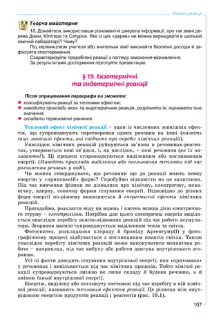 107
Хімічні реакції
ворча майстерня
13. Дізнайтеся, використавши різноманітні джерела інформації, про так звані де-
рева Діани, Юпітера та Сатурна. Яке із цих «дерев» не можна вирощувати в шкільній
хімічній лабораторії? Чому?
Під керівництвом учителя або вчительки хімії виконайте безпечні досліди й за-
фіксуйте спостереження.
Схарактеризуйте пророблені реакції з погляду окиснення-відновлення.
За результатами дослідження підготуйте презентацію.
§ 19. Åêçîòåðì³÷í³
òà åíäîòåðì³÷í³ ðåàêö³¿
Після опрацювання параграфа ви зможете:
 класифікувати реакції за тепловим ефектом;и
 наводити приклади екзо- та ендотермічних реакцій,и розрізняти їх,и оцінювати їхнєи
значення;
 складати термохімічні рівняння.и
Òåïëîâèé åôåêò õіìі÷íîї ðåàêöії – îäèí іç ÷èñëåííèõ çîâíіøíіõ åôåê-ї
òіâ, ùî ñóïðîâîäæóþòü ïåðåòâîðåííÿ îäíèõ ðå÷îâèí íà іíøі (íàçâіòü
іíøі çîâíіøíі åôåêòè, ÿêі ñâіä÷àòü ïðî ïåðåáіã õіìі÷íèõ ðåàêöіé).
Óíàñëіäîê õіìі÷íèõ ðåàêöіé ðóéíóþòüñÿ çâ’ÿçêè â ðå÷îâèíàõ-ðåàãåí-
òàõ, óòâîðþþòüñÿ íîâі çâ’ÿçêè, і, ÿê íàñëіäîê, – íîâі ðå÷îâèíè (ÿê їõ íà-
çèâàþòü?). Öі ïðîöåñè ñóïðîâîäæóþòüñÿ âèäіëåííÿì àáî ïîãëèíàííÿì
åíåðãії. (Íàâåäіòü ïðèêëàäè âèäіëåííÿ àáî ïîãëèíàííÿ òåïëîòè ïіä ÷àñ
ðîç÷èíåííÿ ðå÷îâèí ó âîäі).
×è ìîæíà ñòâåðäæóâàòè, ùî ðå÷îâèíè ùå äî ðåàêöії ìàþòü ïåâíó
åíåðãіþ ó «ïðèõîâàíіé» ôîðìі? Ñïðîáóéìî âіäïîâіñòè íà öå çàïèòàííÿ.
Ïіä ÷àñ âèâ÷åííÿ ôіçèêè âè äіçíàëèñÿ ïðî õіìі÷íó, åëåêòðè÷íó, ìåõà-
íі÷íó, ÿäåðíó, ñîíÿ÷íó ôîðìè іñíóâàííÿ åíåðãії. Âіäïîâіäíî äî ðіçíèõ
ôîðì åíåðãії ïî-ðіçíîìó âèÿâëÿþòüñÿ é åíåðãåòè÷íі åôåêòè õіìі÷íèõ
ðåàêöіé.
Ïðèãàäàéìî, ðîçêëàñòè âîäó íà âîäåíü і êèñåíü ìîæíà äієþ åëåêòðè÷íî-
ãî ñòðóìó – åëåêòðîëіçîì. Ïîòðіáíà äëÿ öüîãî åëåêòðè÷íà åíåðãіÿ âèäіëÿ-
єòüñÿ âíàñëіäîê ïåðåáіãó îêèñíî-âіäíîâíèõ ðåàêöіé ïіä ÷àñ ðîáîòè àêóìóëÿ-
òîðà. Çãîðÿííÿ ìàãíіþ ñóïðîâîäæóєòüñÿ âèäіëåííÿì òåïëà òà ñâіòëà.
Ôîòîñèíòåç, ðîçêëàäàííÿ õëîðèäó é áðîìіäó Àðãåíòóìó(І) ó ôîòî-
ãðàôі÷íîìó ïðîöåñі âіäáóâàєòüñÿ ç ïîãëèíàííÿì êâàíòіâ ñâіòëà. Òàêîæ
óíàñëіäîê ïåðåáіãó õіìі÷íèõ ðåàêöіé ìîæå âèêîíóâàòèñÿ ìåõàíі÷íà ðî-
áîòà – íàïðèêëàä, ïіä ÷àñ âèáóõó àáî ðîáîòè äâèãóíà âíóòðіøíüîãî çãî-
ðÿííÿ.
Óñі öі ôàêòè äîâîäÿòü іñíóâàííÿ âíóòðіøíüîї åíåðãії, ÿêà «ïðèõîâàíà»
ó ðå÷îâèíàõ і âèâіëüíÿєòüñÿ ïіä ÷àñ õіìі÷íèõ ïðîöåñіâ. Òîáòî õіìі÷íі ðå-
àêöії ñóïðîâîäæóþòüñÿ çìіíîþ íå ëèøå ñêëàäó é áóäîâè ðå÷îâèí, à é
çìіíîþ їõíüîї âíóòðіøíüîї åíåðãії.
Åíåðãіþ, âèäіëåíó àáî ïîãëèíóòó ñèñòåìîþ ïіä ÷àñ ïåðåáіãó â íіé õіìі÷-
íîї ðåàêöії, íàçèâàþòü òåïëîâèì åôåêòîì ðåàêöії. Öå ðіçíèöÿ ìіæ âíóò-
ðіøíüîþ åíåðãієþ ïðîäóêòіâ ðåàêöії і ðåàãåíòіâ (ðèñ. 19.1).
 