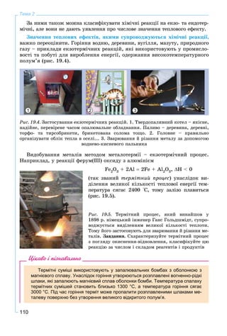 110
Тема 2
Çà íèìè òàêîæ ìîæíà êëàñèôіêóâàòè õіìі÷íі ðåàêöії íà åêçî- òà åíäîòåð-
ìі÷íі, àëå âîíè íå äàþòü óÿâëåííÿ ïðî ÷èñëîâå çíà÷åííÿ òåïëîâîãî åôåêòó.
Çíà÷åííÿ òåïëîâèõ åôåêòіâ, ÿêèìè ñóïðîâîäæóþòüñÿ õіìі÷íі ðåàêöії,
âàæêî ïåðåîöіíèòè. Ãîðіííÿ âîäíþ, äåðåâèíè, âóãіëëÿ, ìàçóòó, ïðèðîäíîãî
ãàçó – ïðèêëàäè åêçîòåðìі÷íèõ ðåàêöіé, ÿêі âèêîðèñòîâóþòü ó ïðîìèñëî-
âîñòі òà ïîáóòі äëÿ âèðîáëåííÿ åíåðãії, îäåðæàííÿ âèñîêîòåìïåðàòóðíîãî
ïîëóì’ÿ (ðèñ. 19.4).
1 32
Ðèñ. 19.4. Çàñòîñóâàííÿ åêçîòåðìі÷íèõ ðåàêöіé. 1. Òâåðäîïàëèâíèé êîòåë – ÿêіñíå,
íàäіéíå, ïåðåâіðåíå ÷àñîì îïàëþâàëüíå îáëàäíàííÿ. Ïàëèâî – äåðåâèíà, äåðåâíі,
òîðôî- òà òèðñîáðèêåòè, áðèêåòîâàíà ñîëîìà òîùî. 2. Ãîëîâíå – ïðàâèëüíî
îðãàíіçóâàòè îáëіê òåïëà â îñåëі... 3. Çâàðþâàííÿ é ðіçàííÿ ìåòàëó çà äîïîìîãîþ
âîäíåâî-êèñíåâîãî ïàëüíèêà
Âèäîáóâàííÿ ìåòàëіâ ìåòîäîì ìåòàëîòåðìії – åêçîòåðìі÷íèé ïðîöåñ.
Íàïðèêëàä, ó ðåàêöії ôåðóì(ІІІ) îêñèäó ç àëþìіíієì
Fe2O3 + 2Àl  2Få + Al2O3, Í < 0
(òàê çâàíèé òåðìіòíèé ïðîöåñ) óíàñëіäîê âè-
äіëåííÿ âåëèêîї êіëüêîñòі òåïëîâîї åíåðãії òåì-
ïåðàòóðà ñÿãàє 2400 °Ñ, òîìó çàëіçî ïëàâèòüñÿ
(ðèñ. 19.5).
Ðèñ. 19.5. Òåðìіòíèé ïðîöåñ, ÿêèé âèíàéøîâ ó
1898 ð. íіìåöüêèé іíæåíåð Ãàíñ Ãîëüäøìіäò, ñóïðî-
âîäæóєòüñÿ âèäіëåííÿì âåëèêîї êіëüêîñòі òåïëîòè.
Òîìó éîãî çàñòîñîâóþòü äëÿ çâàðþâàííÿ é ðіçàííÿ ìå-
òàëіâ. Çàâäàííÿ. Ñõàðàêòåðèçóéòå òåðìіòíèé ïðîöåñ
ç ïîãëÿäó îêèñíåííÿ-âіäíîâëåííÿ, êëàñèôіêóéòå öþ
ðåàêöіþ çà ÷èñëîì і ñêëàäîì ðåàãåíòіâ і ïðîäóêòіâ
Цікаво і пізнавально
Термітні суміші використовують у запалювальних бомбах з оболонкою з
магнієвого сплаву. Унаслідок горіння утворюються розплавлені вогненно-рідкі
шлаки, які запалюють магнієвий сплав оболонки бомби. Температура спалаху
термітних сумішей становить близько 1300 °С, а температура горіння сягає
3000 °С. Під час горіння терміт може пропалити розплавленими шлаками ме-
талеву поверхню без утворення великого відкритого полум’я.
 