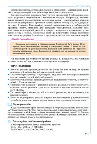 111
Хімічні реакції
Îêèñíåííÿ æèðіâ, âóãëåâîäіâ, áіëêіâ â îðãàíіçìàõ – åêçîòåðìі÷íі ðåàê-
öії – äæåðåëî åíåðãії, ÿêå çàáåçïå÷óє їõíþ æèòòєäіÿëüíіñòü.
Íà åíäîòåðìі÷íèõ ïðîöåñàõ ґðóíòóþòüñÿ ïðîìèñëîâі é ëàáîðàòîðíі ñïî-
ñîáè äîáóâàííÿ íåîðãàíі÷íèõ і îðãàíі÷íèõ ñïîëóê. Íàïðèêëàä, âèïàëþ-
âàííÿ âàïíÿêó äëÿ îäåðæàííÿ íåãàøåíîãî âàïíà – åíäîòåðìі÷íà ðåàêöіÿ.
Òàê ñàìî åíäîòåðìі÷íèì ïðîöåñîì є ðîçêëàäàííÿ ìåòàíó ÑÍ4 äëÿ äîáóâàí-
íÿ ñàæі é âîäíþ. Åíäîòåðìі÷íі ðåàêöії âèêîðèñòîâóþòü ó ëàáîðàòîðíіé
ïðàêòèöі, ïîáóòі, ìåäèöèíі äëÿ øâèäêîãî îõîëîäæåííÿ. Âàæëèâó ðîëü
âіäіãðàþòü åíäîòåðìі÷íі ðåàêöії ó ïðèðîäі, íàïðèêëàä, ôîòîñèíòåç, óòâî-
ðåííÿ îçîíó ç êèñíþ, îêèñíåííÿ àçîòó äî íіòðîãåí(ІІ) îêñèäó âíàñëіäîê
åëåêòðè÷íîãî ðîçðÿäó áëèñêàâêè – ñóïðîâîäæóþòüñÿ ïîãëèíàííÿì åíåðãії.
Цікаво і пізнавально
Основним матеріалом у давньоруському будівництві було вапно. Отри-
мували його випалюванням вапняку в спеціальних печах. У Києві під час
земляних робіт на Іринінській вулиці виявлено кола обпаленої до червоного
кольору материкової глини. Дослідження показало, що це залишки печей для
випалювання вапна.
×è çàëåæèòü âіä òåïëîâîãî åôåêòó ðåàêöії її øâèäêіñòü, ÿêі ÷èííèêè
âïëèâàþòü íà íåї, âè äіçíàєòåñÿ ç íàñòóïíîãî ïàðàãðàôà.
ÏÐÎ ÃÎËÎÂÍÅ
 Õіìі÷íі ðåàêöії ñóïðîâîäæóþòüñÿ íå ëèøå çìіíîþ ñêëàäó òà áóäîâè
ðå÷îâèí, à é çìіíîþ їõíüîї âíóòðіøíüîї åíåðãії.
 Òåïëîâèé åôåêò ðåàêöії – öå åíåðãіÿ, âèäіëåíà àáî ïîãëèíóòà ñèñòåìîþ
ïіä ÷àñ ïåðåáіãó â íіé õіìі÷íîї ðåàêöії.
 Åêçîòåðìі÷íі ðåàêöії ñóïðîâîäæóþòüñÿ âèäіëåííÿì òåïëîòè, à åíäîòåð-
ìі÷íі – її ïîãëèíàííÿì.
 Òåðìîõіìі÷íå ðіâíÿííÿ – ðіâíÿííÿ õіìі÷íîї ðåàêöії, ó ÿêîìó çàçíà÷àþòü
àãðåãàòíі ñòàíè ðå÷îâèí і äëÿ ÿêîãî íàâîäÿòü ÷èñëîâå çíà÷åííÿ òåïëî-
âîãî åôåêòó.
 Òåïëîâèé åôåêò âіäïîâіäàє òіé êіëüêîñòі ðå÷îâèíè, ÿêà âèçíà÷åíà ðіâ-
íÿííÿì ðåàêöії.
 Åêçî- òà åíäîòåðìі÷íі ðåàêöії øèðîêî âèêîðèñòîâóþòü ó ïðîìèñëîâîñòі
òà ïîáóòі, âîíè âіäіãðàþòü âåëèêó ðîëü ó æèòòєäіÿëüíîñòі îðãàíіçìіâ.
Перевірте себе
1. Що таке тепловий ефект хімічної реакції? 2. Які реакції називають екзотермічни-
ми? Ендотермічними? 3. Чому під час одних реакцій енергія виділяється, а під час ін-
ших – поглинається? 4. Чому дорівнює тепловий ефект хімічної реакції? 5. Від яких
чинників залежить тепловий ефект хімічної реакції? 6. Наведіть приклади екзо- та ен-
дотермічних реакцій, опишіть їхнє застосування.
Застосуйте свої знання й уміння
7. Класифікуйте хімічні реакції за тепловим ефектом:
а) Н2 + Сl2  2HСl, H = 184,6 кДж;
б) (CuOH)2CO3  2CuO + CO2 + H2O, H > 0;
 
