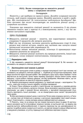 116
Тема 2
10(á). Âïëèâ òåìïåðàòóðè íà øâèäêіñòü ðåàêöії
öèíêó ç õëîðèäíîþ êèñëîòîþ
Іíñòðóêöіÿ
Ïîìіñòіòü ó äâі ïðîáіðêè ïî ãðàíóëі öèíêó. Äîëèéòå õëîðèäíîї êèñëîòè
ñòіëüêè, ùîá óêðèòè ïîâåðõíþ öèíêó. Íàãðіéòå ðåàãåíòè â îäíіé ç ïðîáі-
ðîê. Ùî ñïîñòåðіãàєòå? Äå іíòåíñèâíіøå âèäіëÿþòüñÿ áóëüáàøêè? Çðî-
áіòü âèñíîâîê ïðî âïëèâ òåìïåðàòóðè íà øâèäêіñòü ðåàêöії öèíêó ç
õëîðèäíîþ êèñëîòîþ.
Óÿâëåííÿ ïðî øâèäêіñòü õіìі÷íîї ðåàêöії òà çàëåæíіñòü її âіä ðіçíèõ
÷èííèêіâ ñòàíóòü âàì ó ïðèãîäі é ó ïîâñÿêäåííîìó æèòòі, і ïіä ÷àñ âè-
â÷åííÿ íàñòóïíîãî ïàðàãðàôà.
ÏÐÎ ÃÎËÎÂÍÅ
 Øâèäêіñòü õіìі÷íîї ðåàêöії – ïîíÿòòÿ, ÿêå õàðàêòåðèçóє øâèäêіñòü
óòâîðåííÿ її ïðîäóêòіâ àáî âèòðàòè ðåàãåíòіâ.
 Ùîá ïіä ÷àñ çіòêíåííÿ ÷àñòèíîê ðåàãåíòіâ çðóéíóâàëèñÿ ñòàðі é óòâî-
ðèëèñÿ íîâі õіìі÷íі çâ’ÿçêè, åíåðãіÿ öèõ ÷àñòèíîê ìàє ñÿãíóòè ïåâíîї
ìіíіìàëüíîї âåëè÷èíè (àáî ïåðåâèùèòè її).
 Êàòàëіçàòîð çìіíþє ìåõàíіçì ðåàêöії, ïîëåãøóє é ïðèøâèäøóє ïåðå-
òâîðåííÿ ðåàãåíòіâ íà ïðîäóêòè.
 Øâèäêіñòü õіìі÷íîї ðåàêöії çàëåæèòü âіä ïðèðîäè ðåàãåíòіâ, їõíüîї êîí-
öåíòðàöії, ïëîùі ïîâåðõíі êîíòàêòóâàííÿ, òåìïåðàòóðè.
Перевірте себе
1. Що називають швидкістю хімічної реакції? Каталізатором? 2. Які чинники і як
впливають на швидкість хімічних реакцій?
Застосуйте свої знання й уміння
3. Визначте пропущене слово в уривку з науково-популярної статті про чинники, які
впливають на швидкість хімічних реакцій: «...подібний до інструктора-провідника, який
веде альпіністів через гірський хребет. Він проводить одну групу через перевал і потім
вертається за наступною. Шлях через перевал проходить значно нижче шляху через
вершину, і група робить перехід швидше, ніж без провідника. Можливо навіть, що са-
мостійно група взагалі не змогла б подолати хребет».
4. Реакція розкладання амоній дихромату та термітний процес – екзотермічні. По-
ясніть, чому для початку їхнього перебігу потрібне нагрівання.
5. Олесь і Леся побували на роботі у своїх батьків, які працюють у науково-дослід-
ному інституті й синтезують органічні сполуки. Вони розповіли однокласникам і одно-
класницям, що деякі з реакцій батьки виконують у звичайній мікрохвильовій пічці.
Оцініть вірогідність їхньої розповіді – чи не пожартували вони часом? Аргументуйте
свою думку.
*6. Для дослідження реакції цинку з кислотою Петро взяв хлоридну кислоту, а Гали-
на – оцтову (про неї йтиметься в одному з наступних параграфів) такої самої концен-
трації. Спрогнозуйте, у якому випадку реакція відбуватиметься швидше.
7. Поясніть, чому: а) не можна під час пожежі прочиняти вікна та двері; б) застосу-
вання кисневого дуття інтенсифікує згоряння палива; в) вугільний пил, на відміну від
шматків вугілля, вибухонебезпечний; г) гідроген пероксид під час дезінфікування по-
дряпин та дрібних ранок пузириться й шипить; д) харчові продукти довше зберігаються
у вакуумних упаковках; е) улітку підвищується небезпека харчових отруєнь.
 