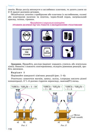 118
Тема 2
ãåíòіâ. ßêùî äîñëіä âèêîíóєòå â çàãëèáèíàõ ïëàñòèíè, òî äîñèòü óçÿòè ïî
2–3 êðàïëі ðîç÷èíіâ ðå÷îâèí.
Îáëàäíàííÿ: øòàòèâ ç ïðîáіðêàìè àáî ïëàñòèíà іç çàãëèáèíàìè, ñêëÿíі
àáî ïëàñòìàñîâі ïàëè÷êè òà ïіïåòêè, ÷îðíî-áіëèé åêðàí, íàãðіâàëüíèé
ïðèëàä, ñêіïêà, ñіðíèêè.
Пригадайте й неухильно виконуйте
ПРАВИЛА БЕЗПЕКИ ПІД ЧАС РОБОТИ З ОБЛАДНАННЯМ І РЕАКТИВАМИ
Çàâäàííÿ. Ïðîðîáіòü äîñëіäè (âàðіàíò ïîðàäèòü ó÷èòåëü àáî â÷èòåëüêà
õіìії). Îïèøіòü і ïîÿñíіòü ñïîñòåðåæåííÿ, ñêëàäіòü ðіâíÿííÿ ðåàêöіé, çðî-
áіòü âèñíîâêè.
Â à ð і à í ò 1
Ïîðіâíÿéòå øâèäêîñòі õіìі÷íèõ ðåàêöіé (ðèñ. 1–4):
Ðåàêòèâè: øìàòî÷êè ìàãíіþ, öèíêó, çàëіçà, õëîðèäíà êèñëîòà ðіçíîї
êîíöåíòðàöії, 3 %-é ðîç÷èí ãіäðîãåí ïåðîêñèäó, ìàíãàí(ІV) îêñèä.
Mg Zn Fe
V(HCl) : V(H2O)  1 : 10
à) á) â)
Ðèñ. 1
V(HCl) : V(H2O) 
 1 : 10
V(HCl) : V(H2O) 
 1 : 5
à) á)
Ìåòàë
(òîé ñàìèé)
Ðèñ. 2
 