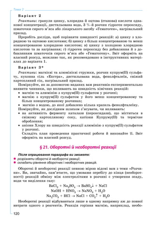 120
Тема 2
Â à ð і à í ò 2
Ðåàêòèâè: ãðàíóëè öèíêó, õëîðèäíà é îöòîâà (åòàíîâà) êèñëîòè îäíà-
êîâîї êîíöåíòðàöії, äèñòèëüîâàíà âîäà, 3 %-é ðîç÷èí ãіäðîãåí ïåðîêñèäó,
øìàòî÷êè ñèðîãî ì’ÿñà àáî ëіêàðñüêîãî çàñîáó «Ãåìàòîãåí», íàãðіâàëüíèé
ïðèëàä.
Ïðîðîáіòü äîñëіäè, ùîá ïîðіâíÿòè øâèäêîñòі ðåàêöіé: à) öèíêó ç õëî-
ðèäíîþ òà îöòîâîþ êèñëîòàìè; á) öèíêó ç áіëüø êîíöåíòðîâàíîþ òà ìåíø
êîíöåíòðîâàíîþ õëîðèäíîþ êèñëîòîþ; â) öèíêó ç õîëîäíîþ õëîðèäíîþ
êèñëîòîþ òà çà íàãðіâàííÿ; ã) ãіäðîãåí ïåðîêñèäó áåç äîáàâëÿííÿ é ç äî-
áàâëÿííÿì øìàòî÷êіâ ñèðîãî ì’ÿñà àáî «Ãåìàòîãåíó». Çâіò îôîðìіòü íà
âëàñíèé ðîçñóä, ìîæëèâî òàê, ÿê ðåêîìåíäîâàíî â іíñòðóêòèâíèõ ìàòåðі-
àëàõ äî âàðіàíòà 1.
Â à ð і à í ò 3 *
Ðåàêòèâè: ìàãíієâі òà àëþìіíієâі ñòðóæêè, ðîç÷èí êóïðóì(ІІ) ñóëüôà-
òó, êóõîííà ñіëü «Åêñòðà», äèñòèëüîâàíà âîäà, ôåíîëôòàëåїí, ñâіæèé
êàðòîïëÿíèé ñіê, íàãðіâàëüíèé ïðèëàä.
Ïîìіðêóéòå, ÿê çà äîïîìîãîþ âèäàíèõ âàì ðåàêòèâіâ åêñïåðèìåíòàëüíî
âèÿâèòè ÷èííèêè, ùî âïëèâàþòü íà øâèäêіñòü õіìі÷íèõ ðåàêöіé:
 ìàãíіþ òà àëþìіíіþ ç êóïðóì(ІІ) ñóëüôàòîì ó ðîç÷èíі;
 ìàãíіþ ç êóïðóì(ІІ) ñóëüôàòîì ó éîãî ìåíø êîíöåíòðîâàíîìó òà
áіëüø êîíöåíòðîâàíîìó ðîç÷èíàõ;
 ìàãíіþ ç âîäîþ, äî ÿêîї äîáàâëåíî êіëüêà êðàïåëü ôåíîëôòàëåїíó.
Ïîìіðêóéòå, ÿê äîñëіäíèì øëÿõîì ç’ÿñóâàòè, ÷è âïëèâàþòü:
 íà àêòèâíіñòü ôåðìåíòó êàòàëàçè (ïåðîêñèäàçè), ùî ìіñòèòüñÿ â
ñâіæîìó êàðòîïëÿíîìó ñîêó, êàòіîíè Êóïðóìó(ІІ) òà òåðìі÷íå
îáðîáëåííÿ;
 àíіîíè Õëîðó íà øâèäêіñòü ðåàêöії àëþìіíіþ ç êóïðóì(ІІ) ñóëüôàòîì
ó ðîç÷èíі.
Ñêëàäіòü ïëàí ïðîâåäåííÿ ïðàêòè÷íîї ðîáîòè é âèêîíàéòå її. Çâіò
îôîðìіòü íà âëàñíèé ðîçñóä.
§ 21. Îáîðîòí³ é íåîáîðîòí³ ðåàêö³¿
Після опрацювання параграфа ви зможете:
 розрізняти оборотні й необоротні реакції;и
 складати рівняння оборотних і необоротних реакцій.и
Îáîðîòíі é íåîáîðîòíі ðåàêöії ïåâíîþ ìіðîþ âіäîìі âàì ç òåìè «Ðîç÷è-
íè». Âè, çâè÷àéíî, ïàì’ÿòàєòå, ùî óìîâàìè ïåðåáіãó äî êіíöÿ (íåîáîðîò-
íîñòі) ðåàêöіé îáìіíó ìіæ åëåêòðîëіòàìè â ðîç÷èíі є óòâîðåííÿ îñàäó,
âîäè ÷è âèäіëåííÿ ãàçó:
BaCl2 + Na2SO4  BaSO4 + NaCl
NaOH + HNO3  NaNO3 + H2O
Na2CO3 + HCl  NaCl + CO2 + H2O
Íåîáîðîòíі ðåàêöії âіäáóâàþòüñÿ ëèøå â îäíîìó íàïðÿìêó àæ äî ïîâíîї
âèòðàòè îäíîãî ç ðåàãåíòіâ. Ðåàêöіÿ ãîðіííÿ ìàãíіþ, íàïðèêëàä, íåîáî-
 