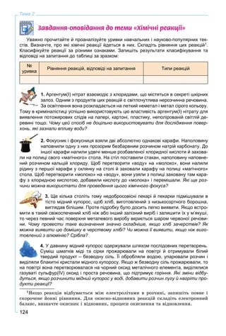124
Тема 2
Çàâäàííÿ-îïîâ³äàííÿ äî òåìè «Õ³ì³÷í³ ðåàêö³¿»
Уважно прочитайте й проаналізуйте уривки навчальних і науково-популярних тек-
стів. Визначте, про які хімічні реакції йдеться в них. Складіть рівняння цих реакцій1.
Класифікуйте реакції за різними ознаками. Запишіть результати класифікування та
відповіді на запитання до таблиці за зразком:
№
уривка
Рівняння реакцій, відповіді на запитання Типи реакцій
1. Аргентум(І) нітрат взаємодіє з хлоридами, що містяться в секреті шкірних
залоз. Одним з продуктів цих реакцій є світлочутлива нерозчинна речовина.
За освітлення вона розкладається на леткий неметал і метал сірого кольору.
Тому в криміналістиці успішно використовують цю властивість аргентум(І) нітрату для
виявлення потожирових слідів на папері, картоні, пластику, неполірованій світлій де-
ревині тощо. Чому цей спосіб не доцільно використовувати для дослідження повер-
хонь, які зазнали впливу води?
2. Фокусник і фокусниця взяли дві абсолютно однакові карафи. Наполовину
наповнили одну з них прозорим безбарвним розчином натрій карбонату. До
іншої карафи налили удвічі менше розбавленої хлоридної кислоти й захова-
ли на полиці свого «магічного» стола. На стіл поставили стакан, наполовину наповне-
ний розчином кальцій хлориду. Щоб перетворити «воду» на «молоко», вони налили
рідину з першої карафи у склянку на столі й заховали карафу на полиці «магічного»
стола. Щоб перетворити «молоко» на «воду», вони узяли з полиці заховану там кара-
фу з хлоридною кислотою, добавили кислоту до «молока» і перемішали. Які ще роз-
чини можна використати для проведення цього хімічного фокуса?
3. Ще кілька століть тому недобросовісні пекарі й пекарки підмішували в
тісто мідний купорос, щоб хліб, виготовлений з низькосортного борошна,
виглядав білішим. Проте підробку було досить легко виявити. Якщо встро-
мити в такий свіжоспечений хліб ніж або інший залізний виріб і залишити їх у м’якуші,
то через певний час поверхня металевого виробу вкриється шаром червоної речови-
ни. Чому провести таке визначення значно складніше, якщо хліб зачерствів? Як
можна виявити цю домішку в черствому хлібі? Чи можна її виявити, якщо ніж виго-
товлений з алюмінію? Срібла?
4. У давнину мідний купорос одержували шляхом послідовних перетворень.
Суміш шматків міді та сірки прожарювали на повітрі й отримували білий
твердий продукт – безводну сіль. Її обробляли водою, упарювали розчин і
виділяли блакитні кристали мідного купоросу. Якщо ж безводну сіль прожарювали, то
на повітрі вона перетворювалася на чорний оксид металічного елемента, виділялися
газуваті сульфур(IV) оксид і проста речовина, що підтримує горіння. Які зміни відбу-
дуться, якщо розчинити мідний купорос у воді, добавити розчин лугу й нагріти про-
дукти реакції?
1ßêùî ðåàêöіÿ âіäáóâàєòüñÿ ìіæ åëåêòðîëіòàìè â ðîç÷èíі, çàïèøіòü ïîâíå і
ñêîðî÷åíå éîííі ðіâíÿííÿ. Äëÿ îêèñíî-âіäíîâíèõ ðåàêöіé ñêëàäіòü åëåêòðîííèé
áàëàíñ, âèçíà÷òå îêèñíèê і âіäíîâíèê, ïðîöåñè îêèñíåííÿ òà âіäíîâëåííÿ.
 