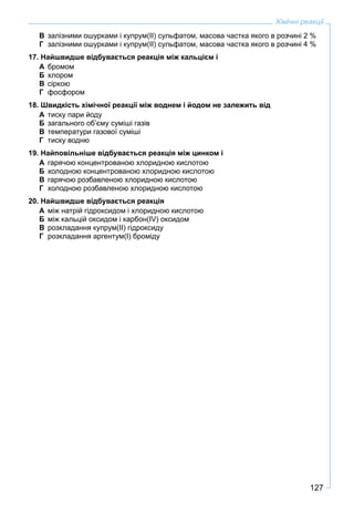 127
Хімічні реакції
В залізними ошурками і купрум(ІІ) сульфатом, масова частка якого в розчині 2 %
Г залізними ошурками і купрум(ІІ) сульфатом, масова частка якого в розчині 4 %
17. Найшвидше відбувається реакція між кальцієм і
А бромом
Б хлором
В сіркою
Г фосфором
18. Швидкість хімічної реакції між воднем і йодом не залежить від
А тиску пари йоду
Б загального об’єму суміші газів
В температури газової суміші
Г тиску водню
19. Найповільніше відбувається реакція між цинком і
А гарячою концентрованою хлоридною кислотою
Б холодною концентрованою хлоридною кислотою
В гарячою розбавленою хлоридною кислотою
Г холодною розбавленою хлоридною кислотою
20. Найшвидше відбувається реакція
А між натрій гідроксидом і хлоридною кислотою
Б між кальцій оксидом і карбон(ІV) оксидом
В розкладання купрум(ІІ) гідроксиду
Г розкладання аргентум(І) броміду
 