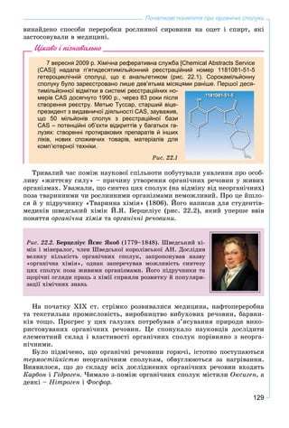 129
Початкові поняття про органічні сполуки
âèíàéäåíî ñïîñîáè ïåðåðîáêè ðîñëèííîї ñèðîâèíè íà îöåò і ñïèðò, ÿêі
çàñòîñîâóâàëè â ìåäèöèíі.
Цікаво і пізнавально
7 вересня 2009 р. Хімічна реферативна служба [Chemical Abstracts Service
(CAS)] надала п’ятидесятимільйонний реєстраційний номер 1181081-51-5
гетероциклічній сполуці, що є анальгетиком (рис. 22.1). Сорокамільйонну
сполуку було зареєстровано лише дев’ятьма місяцями раніше. Першої деся-
тимільйонної відмітки в системі реєстраційних но-
мерів CAS досягнуто 1990 р., через 83 роки після
створення реєстру. Метью Туссар, старший віце-
президент з видавничої діяльності CAS, зауважив,
що 50 мільйонів сполук з реєстраційної бази
CAS – потенційні об’єкти відкриттів у багатьох га-
лузях: створенні протиракових препаратів й інших
ліків, нових споживчих товарів, матеріалів для
комп’ютерної техніки.
Ðèñ. 22.1
Òðèâàëèé ÷àñ ïîìіæ íàóêîâîї ñïіëüíîòè ïîáóòóâàëè óÿâëåííÿ ïðî îñîá-
ëèâó «æèòòєâó ñèëó» – ïðè÷èíó óòâîðåííÿ îðãàíі÷íèõ ðå÷îâèí ó æèâèõ
îðãàíіçìàõ. Óâàæàëè, ùî ñèíòåç öèõ ñïîëóê (íà âіäìіíó âіä íåîðãàíі÷íèõ)
ïîçà òâàðèííèìè ÷è ðîñëèííèìè îðãàíіçìàìè íåìîæëèâèé. Ïðî öå éøëî-
ñÿ é ó ïіäðó÷íèêó «Òâàðèííà õіìіÿ» (1806). Éîãî íàïèñàâ äëÿ ñòóäåíòіâ-
ìåäèêіâ øâåäñüêèé õіìіê É.ß. Áåðöåëіóñ (ðèñ. 22.2), ÿêèé óïåðøå ââіâ
ïîíÿòòÿ îðãàíі÷íà õіìіÿ òà îðãàíі÷íі ðå÷îâèíè.
Ðèñ. 22.2. Áåðöåëіóñ Éєíñ ßêîá (1779–1848). Øâåäñüêèé õі-
ìіê і ìіíåðàëîã, ÷ëåí Øâåäñüêîї êîðîëіâñüêîї ÀÍ. Äîñëіäèâ
âåëèêó êіëüêіñòü îðãàíі÷íèõ ñïîëóê, çàïðîïîíóâàâ íàçâó
«îðãàíі÷íà õіìіÿ», îäíàê çàïåðå÷óâàâ ìîæëèâіñòü ñèíòåçó
öèõ ñïîëóê ïîçà æèâèìè îðãàíіçìàìè. Éîãî ïіäðó÷íèêè òà
ùîðі÷íі îãëÿäè ïðàöü ç õіìії ñïðèÿëè ðîçâèòêó é ïîïóëÿðè-
çàöії õіìі÷íèõ çíàíü
Íà ïî÷àòêó XIX ñò. ñòðіìêî ðîçâèâàëèñÿ ìåäèöèíà, íàôòîïåðåðîáíà
òà òåêñòèëüíà ïðîìèñëîâіñòü, âèðîáíèöòâî âèáóõîâèõ ðå÷îâèí, áàðâíè-
êіâ òîùî. Ïðîãðåñ ó öèõ ãàëóçÿõ ïîòðåáóâàâ ç’ÿñóâàííÿ ïðèðîäè âèêî-
ðèñòîâóâàíèõ îðãàíі÷íèõ ðå÷îâèí. Öå ñïîíóêàëî íàóêîâöіâ äîñëіäèòè
åëåìåíòíèé ñêëàä і âëàñòèâîñòі îðãàíі÷íèõ ñïîëóê ïîðіâíÿíî ç íåîðãà-
íі÷íèìè.
Áóëî ïіäìі÷åíî, ùî îðãàíі÷íі ðå÷îâèíè ãîðþ÷і, іñòîòíî ïîñòóïàþòüñÿ
òåðìîñòіéêіñòþ íåîðãàíі÷íèì ñïîëóêàì, îáâóãëþþòüñÿ çà íàãðіâàííÿ.
Âèÿâèëîñÿ, ùî äî ñêëàäó âñіõ äîñëіäæåíèõ îðãàíі÷íèõ ðå÷îâèí âõîäÿòü
Êàðáîí і Ãіäðîãåí. ×èìàëî ç-ïîìіæ îðãàíі÷íèõ ñïîëóê ìіñòèëè Îêñèãåí, à
äåÿêі – Íіòðîãåí і Ôîñôîð.
 