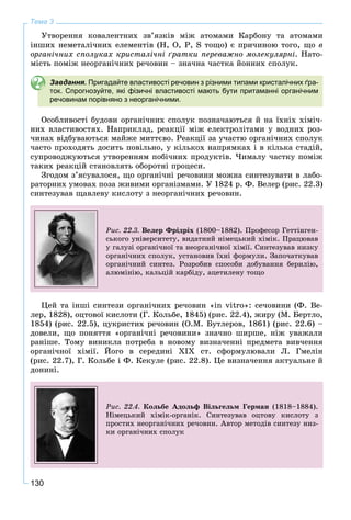 130
Тема 3
Óòâîðåííÿ êîâàëåíòíèõ çâ’ÿçêіâ ìіæ àòîìàìè Êàðáîíó òà àòîìàìè
іíøèõ íåìåòàëі÷íèõ åëåìåíòіâ (Í, Î, Ð, S òîùî) є ïðè÷èíîþ òîãî, ùî â
îðãàíі÷íèõ ñïîëóêàõ êðèñòàëі÷íі ґðàòêè ïåðåâàæíî ìîëåêóëÿðíі. Íàòî-
ìіñòü ïîìіæ íåîðãàíі÷íèõ ðå÷îâèí – çíà÷íà ÷àñòêà éîííèõ ñïîëóê.
Завдання. Пригадайте властивості речовин з різними типами кристалічних ґра-
ток. Спрогнозуйте, які фізичні властивості мають бути притаманні органічним
речовинам порівняно з неорганічними.
Îñîáëèâîñòі áóäîâè îðãàíі÷íèõ ñïîëóê ïîçíà÷àþòüñÿ é íà їõíіõ õіìі÷-
íèõ âëàñòèâîñòÿõ. Íàïðèêëàä, ðåàêöії ìіæ åëåêòðîëіòàìè ó âîäíèõ ðîç-
÷èíàõ âіäáóâàþòüñÿ ìàéæå ìèòòєâî. Ðåàêöії çà ó÷àñòþ îðãàíі÷íèõ ñïîëóê
÷àñòî ïðîõîäÿòü äîñèòü ïîâіëüíî, ó êіëüêîõ íàïðÿìêàõ і â êіëüêà ñòàäіé,
ñóïðîâîäæóþòüñÿ óòâîðåííÿì ïîáі÷íèõ ïðîäóêòіâ. ×èìàëó ÷àñòêó ïîìіæ
òàêèõ ðåàêöіé ñòàíîâëÿòü îáîðîòíі ïðîöåñè.
Çãîäîì ç’ÿñóâàëîñÿ, ùî îðãàíі÷íі ðå÷îâèíè ìîæíà ñèíòåçóâàòè â ëàáî-
ðàòîðíèõ óìîâàõ ïîçà æèâèìè îðãàíіçìàìè. Ó 1824 ð. Ô. Âåëåð (ðèñ. 22.3)
ñèíòåçóâàâ ùàâëåâó êèñëîòó ç íåîðãàíі÷íèõ ðå÷îâèí.
Ðèñ. 22.3. Âåëåð Ôðіäðіõ (1800–1882). Ïðîôåñîð Ãåòòіíãåí-
ñüêîãî óíіâåðñèòåòó, âèäàòíèé íіìåöüêèé õіìіê. Ïðàöþâàâ
ó ãàëóçі îðãàíі÷íîї òà íåîðãàíі÷íîї õіìії. Ñèíòåçóâàâ íèçêó
îðãàíі÷íèõ ñïîëóê, óñòàíîâèâ їõíі ôîðìóëè. Çàïî÷àòêóâàâ
îðãàíі÷íèé ñèíòåç. Ðîçðîáèâ ñïîñîáè äîáóâàííÿ áåðèëіþ,
àëþìіíіþ, êàëüöіé êàðáіäó, àöåòèëåíó òîùî
Öåé òà іíøі ñèíòåçè îðãàíі÷íèõ ðå÷îâèí «in vitro»: ñå÷îâèíè (Ô. Âå-
ëåð, 1828), îöòîâîї êèñëîòè (Ã. Êîëüáå, 1845) (ðèñ. 22.4), æèðó (Ì. Áåðòëî,
1854) (ðèñ. 22.5), öóêðèñòèõ ðå÷îâèí (Î.Ì. Áóòëåðîâ, 1861) (ðèñ. 22.6) –
äîâåëè, ùî ïîíÿòòÿ «îðãàíі÷íі ðå÷îâèíè» çíà÷íî øèðøå, íіæ óâàæàëè
ðàíіøå. Òîìó âèíèêëà ïîòðåáà â íîâîìó âèçíà÷åííі ïðåäìåòà âèâ÷åííÿ
îðãàíі÷íîї õіìії. Éîãî â ñåðåäèíі XIX ñò. ñôîðìóëþâàëè Ë. Ãìåëіí
(ðèñ. 22.7), Ã. Êîëüáå і Ô. Êåêóëå (ðèñ. 22.8). Öå âèçíà÷åííÿ àêòóàëüíå é
äîíèíі.
Ðèñ. 22.4. Êîëüáå Àäîëüô Âіëüãåëüì Ãåðìàí (1818–1884).
Íіìåöüêèé õіìіê-îðãàíіê. Ñèíòåçóâàâ îöòîâó êèñëîòó ç
ïðîñòèõ íåîðãàíі÷íèõ ðå÷îâèí. Àâòîð ìåòîäіâ ñèíòåçó íèç-
êè îðãàíі÷íèõ ñïîëóê
 
