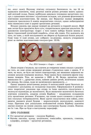 132
Тема 3
òå, ÿêèõ ñàìå). Íàóêîâó õіìі÷íó ñïіëüíîòó áåíòåæèëî òå, ùî їé íå
âäàâàëîñÿ ïîÿñíèòè, ÷îìó äåñÿòêè çîâñіì ðіçíèõ ðå÷îâèí ìàþòü îäíàêî-
âèé ÿêіñíèé ñêëàä. Îäíàê íàéáіëüøå äèâóâàëî іñíóâàííÿ îðãàíі÷íèõ ñïî-
ëóê ç îäíàêîâèì ÿêіñíèì і êіëüêіñíèì ñêëàäîì, àëå ðіçíèìè ôіçè÷íèìè é
õіìі÷íèìè âëàñòèâîñòÿìè. Öå ÿâèùå, ÿêå Áåðöåëіóñ íàçâàâ іçîìåðієþ,
ïîäåêîëè òðàïëÿëîñÿ é ïîìіæ íåîðãàíі÷íèõ ñïîëóê, îäíàê íàéÿñêðàâіøå
âîíî âèÿâèëîñÿ ñàìå â öàðèíі îðãàíі÷íèõ ðå÷îâèí.
Áіëüøå óÿâëåíü ïðî ÿâèùå іçîìåðії âè äіñòàíåòå â ñòàðøіé øêîëі. Ùîá
âàì ëåãøå áóëî çðîçóìіòè éîãî ñóòü, ñêîðèñòàєìîñÿ ïðîñòîþ àíàëîãієþ. Çà
äîïîìîãîþ êîíñòðóêòîðà «Lego» ç òîãî ñàìîãî íàáîðó áëîêіâ ìîæíà çі-
áðàòè іãðàøêîâèé êîñìі÷íèé êîðàáåëü, ëіòàê àáî ÷îâåí. Óñå çàëåæèòü âіä
òîãî, ÿê ñàìå, ó ÿêіé ïîñëіäîâíîñòі âè çáåðåòå öі áóäіâåëüíі áëîêè äîêóïè.
Ñàìå òîìó òі ñàìі àòîìè, àëå «çіáðàíі» ïî-ðіçíîìó, ìîæóòü óòâîðþâàòè
ðіçíі çà ñâîїìè âëàñòèâîñòÿìè ñïîëóêè (ðèñ. 22.9).
Ðèñ. 22.9. Іçîìåðè ç «Lego» – ëåãêî!
Ëèøå çãîäîì ç’ÿñóâàëè, ùî êëþ÷åì äî ñòâîðåííÿ íîâèõ ñïîëóê є ðîçóìіí-
íÿ òîãî, ÿê ñàìå àòîìè âñåðåäèíі ðå÷îâèí ç’єäíóþòüñÿ îäèí ç îäíèì. Ó òі
÷àñè, íà æàëü, íå áóëî àíі òàêîãî êîíñòðóêòîðà, àíі âèçíàííÿ øèðîêèì íà-
óêîâèì çàãàëîì іñíóâàííÿ ìîëåêóë. Òîìó âàæêî áóëî ïîÿñíèòè ôàêòè іñíó-
âàííÿ іçîìåðіâ. Òîæ, ÿê çàçíà÷àâ ó 1835 ð. Ô. Âåëåð, îðãàíі÷íà õіìіÿ
ââèæàëàñÿ їì «...äðіìó÷èì ëіñîì, ïîâíèì äèâíèõ ðå÷åé, âåëè÷åçíîþ õàùåþ
áåç âèõîäó, áåç êіíöÿ, êóäè íå íàñìіëþєøñÿ ïðîíèêíóòè...»
Îäíàê çàâäÿêè äîïèòëèâîìó ðîçóìó é íàïîëåãëèâіé ïðàöі áàãàòüîõ äî-
ñëіäíèêіâ і äîñëіäíèöü öі ñêëàäíîùі ïîäîëàíî. Ñôîðìóâàëèñÿ é ðîçâèíó-
ëèñÿ òåîðåòè÷íі óÿâëåííÿ ïðî àòîìè òà їõíþ çäàòíіñòü ñïîëó÷àòèñÿ â
ìîëåêóëè âіäïîâіäíî äî âàëåíòíîñòі. Áóëî âèçíà÷åíî âàëåíòíіñòü áàãàòüîõ
õіìі÷íèõ åëåìåíòіâ, çîêðåìà àòîìіâ Êàðáîíó – íåîäìіííèõ ñêëàäíèêіâ
óñіõ îðãàíі÷íèõ ðå÷îâèí. Ç’ÿñîâàíî, ùî àòîìè öüîãî åëåìåíòà â îðãàíі÷-
íèõ ñïîëóêàõ ÷îòèðèâàëåíòíі. Âîíè çäàòíі ñïîëó÷àòèñÿ ìіæ ñîáîþ, óòâî-
ðþþ÷è ëàíöþãè ðіçíîї áóäîâè – íåðîçãàëóæåíі, ðîçãàëóæåíі, çàìêíóòі
òîùî. Ïðè÷èíè öèõ óíіêàëüíèõ îñîáëèâîñòåé àòîìіâ Êàðáîíó ïîÿñíåíî
çíà÷íî ïіçíіøå íà îñíîâі óÿâëåíü ïðî åëåêòðîííó áóäîâó àòîìіâ. Ïîÿñíè-
ìî їõ і ìè. Ïðî öå áóäå â íàñòóïíîìó ïàðàãðàôі.
ÏÐÎ ÃÎËÎÂÍÅ
 Óñі îðãàíі÷íі ðå÷îâèíè – ñïîëóêè Êàðáîíó.
 Îöòîâà êèñëîòà, öóêîð, ïîëіåòèëåí, ãåìîãëîáіí, êðîõìàëü, ãëþêîçà,
õëîðîôіë, àñïіðèí – îðãàíі÷íі ðå÷îâèíè.
 