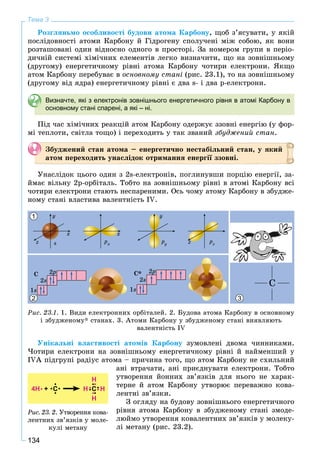 134
Тема 3
Ðîçãëÿíüìî îñîáëèâîñòі áóäîâè àòîìà Êàðáîíó, ùîá ç’ÿñóâàòè, ó ÿêіé
ïîñëіäîâíîñòі àòîìè Êàðáîíó é Ãіäðîãåíó ñïîëó÷åíі ìіæ ñîáîþ, ÿê âîíè
ðîçòàøîâàíі îäèí âіäíîñíî îäíîãî â ïðîñòîðі. Çà íîìåðîì ãðóïè â ïåðіî-
äè÷íіé ñèñòåìі õіìі÷íèõ åëåìåíòіâ ëåãêî âèçíà÷èòè, ùî íà çîâíіøíüîìó
(äðóãîìó) åíåðãåòè÷íîìó ðіâíі àòîìà Êàðáîíó ÷îòèðè åëåêòðîíè. ßêùî
àòîì Êàðáîíó ïåðåáóâàє â îñíîâíîìó ñòàíі (ðèñ. 23.1), òî íà çîâíіøíüîìó
(äðóãîìó âіä ÿäðà) åíåðãåòè÷íîìó ðіâíі є äâà s- і äâà p-åëåêòðîíè.
Визначте, які з електронів зовнішнього енергетичного рівня в атомі Карбону в
основному стані спарені, а які – ні.
Ïіä ÷àñ õіìі÷íèõ ðåàêöіé àòîì Êàðáîíó îäåðæóє ççîâíі åíåðãіþ (ó ôîð-
ìі òåïëîòè, ñâіòëà òîùî) і ïåðåõîäèòü ó òàê çâàíèé çáóäæåíèé ñòàí.
Çáóäæåíèé ñòàí àòîìà – åíåðãåòè÷íî íåñòàáіëüíèé ñòàí, ó ÿêèé
àòîì ïåðåõîäèòü óíàñëіäîê îòðèìàííÿ åíåðãії ççîâíі.
Óíàñëіäîê öüîãî îäèí ç 2s-åëåêòðîíіâ, ïîãëèíóâøè ïîðöіþ åíåðãії, çà-
éìàє âіëüíó 2ð-îðáіòàëü. Òîáòî íà çîâíіøíüîìó ðіâíі â àòîìі Êàðáîíó âñі
÷îòèðè åëåêòðîíè ñòàþòü íåñïàðåíèìè. Îñü ÷îìó àòîìó Êàðáîíó â çáóäæå-
íîìó ñòàíі âëàñòèâà âàëåíòíіñòü IV.
1
32
Ðèñ. 23.1. 1. Âèäè åëåêòðîííèõ îðáіòàëåé. 2. Áóäîâà àòîìà Êàðáîíó â îñíîâíîìó
і çáóäæåíîìó* ñòàíàõ. 3. Àòîìè Êàðáîíó ó çáóäæåíîìó ñòàíі âèÿâëÿþòü
âàëåíòíіñòü IV
Óíіêàëüíі âëàñòèâîñòі àòîìіâ Êàðáîíó çóìîâëåíі äâîìà ÷èííèêàìè.
×îòèðè åëåêòðîíè íà çîâíіøíüîìó åíåðãåòè÷íîìó ðіâíі é íàéìåíøèé ó
IVÀ ïіäãðóïі ðàäіóñ àòîìà – ïðè÷èíà òîãî, ùî àòîì Êàðáîíó íå ñõèëüíèé
àíі âòðà÷àòè, àíі ïðèєäíóâàòè åëåêòðîíè. Òîáòî
óòâîðåííÿ éîííèõ çâ’ÿçêіâ äëÿ íüîãî íå õàðàê-
òåðíå é àòîì Êàðáîíó óòâîðþє ïåðåâàæíî êîâà-
ëåíòíі çâ’ÿçêè.
Ç îãëÿäó íà áóäîâó çîâíіøíüîãî åíåðãåòè÷íîãî
ðіâíÿ àòîìà Êàðáîíó â çáóäæåíîìó ñòàíі çìîäå-
ëþéìî óòâîðåííÿ êîâàëåíòíèõ çâ’ÿçêіâ ó ìîëåêó-
ëі ìåòàíó (ðèñ. 23.2).
4H +
H
HH
H
С С
Ðèñ. 23. 2. Óòâîðåííÿ êîâà-
ëåíòíèõ çâ’ÿçêіâ ó ìîëå-
êóëі ìåòàíó
 