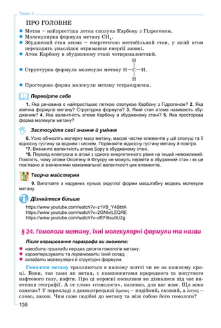 136
Тема 3
ÏÐÎ ÃÎËÎÂÍÅ
 Ìåòàí – íàéïðîñòіøà ëåòêà ñïîëóêà Êàðáîíó ç Ãіäðîãåíîì.
 Ìîëåêóëÿðíà ôîðìóëà ìåòàíó ÑÍ4.
 Çáóäæåíèé ñòàí àòîìà – åíåðãåòè÷íî íåñòàáіëüíèé ñòàí, ó ÿêèé àòîì
ïåðåõîäèòü óíàñëіäîê îòðèìàííÿ åíåðãії ççîâíі.
 Àòîì Êàðáîíó â çáóäæåíîìó ñòàíі ÷îòèðèâàëåíòíèé.
 Ñòðóêòóðíà ôîðìóëà ìîëåêóëè ìåòàíó
H
H
HH Ñ .
 Ïðîñòîðîâà ôîðìà ìîëåêóëè ìåòàíó òåòðàåäðè÷íà.
Перевірте себе
1. Яка речовина є найпростішою леткою сполукою Карбону з Гідрогеном? 2. Яка
хімічна формула метану? Структурна формула? 3. Який стан атома називають збу-
дженим? 4. Яка валентність атома Карбону в збудженому стані? 5. Яка просторова
форма молекули метану?
Застосуйте свої знання й уміння
6. Усно обчисліть молярну масу метану, масові частки елементів у цій сполуці та її
відносну густину за воднем і киснем. Порівняйте відносну густину метану й повітря.
*7. Визначте валентність атома Бору в збудженому стані.
*8. Перехід електрона в атомі з одного енергетичного рівня на інший неможливий.
Поясніть, чому атоми Оксигену й Флуору не можуть перейти в збуджений стан і як це
пов’язано зі значеннями максимальної валентності цих елементів.
Творча майстерня
9. Виготовте з надувних кульок округлої форми масштабну модель молекули
метану.
Дізнайтеся більше
https://www.youtube.com/watch?vz1VB_Y4BbtA
https://www.youtube.com/watch?v2GNlvtLEQRE
https://www.youtube.com/watch?vdEFi6su0U2g
§ 24. Ãîìîëîãè ìåòàíó, ¿õí³ ìîëåêóëÿðí³ ôîðìóëè òà íàçâè
Після опрацювання параграфа ви зможете:
 наводити приклади перших десяти гомологів метану;и
 характеризувати таи порівнювати їхній склад;
 складати молекулярні й структурні формули.и
Ãîìîëîãè ìåòàíó òðàïëÿþòüñÿ â íàøîìó æèòòі ÷è íå íà êîæíîìó êðî-
öі. Âîíè, òàê ñàìî ÿê ìåòàí, є êîìïîíåíòàìè ïðèðîäíîãî òà ïîïóòíîãî
íàôòîâîãî ãàçó, íàôòè. Ïðî öі êîðèñíі êîïàëèíè âè äіçíàëèñÿ ïіä ÷àñ âè-
â÷åííÿ ãåîãðàôії. À îò ñëîâî «ãîìîëîãè», íàïåâíî, äëÿ âàñ íîâå. Ùî âîíî
îçíà÷àє? Ó ïåðåêëàäі ç äàâíüîãðåöüêîї ὅμοιος – ïîäіáíèé, ñõîæèé, à λογος –
ñëîâî, çàêîí. ×èì ñàìå ïîäіáíі äî ìåòàíó òà ìіæ ñîáîþ éîãî ãîìîëîãè?
 