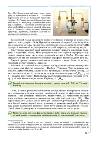 137
Початкові поняття про органічні сполуки
Ðèñ. 24.1. Âèçíà÷åííÿ ÿêіñíîãî ñêëàäó ïàðà-
ôіíó çà ïðîäóêòàìè çãîðÿííÿ. 1. Çàïàëåíà
ïàðàôіíîâà ñâі÷êà. 2. Áåçâîäíèé êóïðóì(ІІ)
ñóëüôàò. 3. Ðîç÷èí êàëüöіé ãіäðîêñèäó (âàï-
íÿíà âîäà). 4. Àñïіðàòîð (âіäñìîêòóâà÷ ïîâіò-
ðÿ). Çàâäàííÿ. 1. Çàïèøіòü ðіâíÿííÿ ðåàêöії
ìіæ êàðáîí(IV) îêñèäîì і êàëüöіé ãіäðîêñè-
äîì. 2. Îïèøіòü çìіíó êîëüîðó áåçâîäíîãî
êóïðóì(ІІ) ñóëüôàòó. Çàïèøіòü õіìі÷íå ðіâ-
íÿííÿ, ÿêå ïîÿñíþє öі çìіíè
1
3
4
2
Åëåìåíòíèé ñêëàä ÷èñëåííèõ ãîìîëîãіâ ìåòàíó ç’ÿñóєìî çà äîïîìîãîþ
ïðîñòîãî äîñëіäó (ðèñ. 24.1). Ïðîäóêòè çãîðÿííÿ ïàðàôіíó1, ÿêèé є ñóìіø-
øþ ãîìîëîãіâ ìåòàíó, ïðîïóñòèìî ïîñëіäîâíî êðіçü áåçâîäíèé êóïðóì(ІІ)
ñóëüôàò і íàñè÷åíèé âîäíèé ðîç÷èí êàëüöіé ãіäðîêñèäó (âàïíÿíó âîäó).
Ïîìóòíіííÿ âàïíÿíîї âîäè çóìîâëþє ïðîäóêò ïîâíîãî îêèñíåííÿ ïàðà-
ôіíó – êàðáîí(IV) îêñèä. Éîãî óòâîðåííÿ ïіä ÷àñ ãîðіííÿ ïàðàôіíó є ïіä-
ñòàâîþ ñòâåðäæóâàòè, ùî â ñêëàäі ãîìîëîãіâ ìåòàíó є Êàðáîí. Êіïòÿâà, ÿêà
óòâîðþєòüñÿ ïіä ÷àñ íåïîâíîãî çãîðÿííÿ ïàðàôіíó, òàêîæ ñâіä÷èòü ïðî öå.
Äðóãèé ïðîäóêò ïîâíîãî îêèñíåííÿ ïàðàôіíó – âîäà. Îòæå, äî ñêëàäó
ãîìîëîãіâ ìåòàíó âõîäèòü Ãіäðîãåí.
ßêіñíèé і êіëüêіñíèé àíàëіç äîâåëè, ùî áóäü-ÿêèé ãîìîëîã ìåòàíó ìіñ-
òèòü ëèøå äâà õіìі÷íі åëåìåíòè – Êàðáîí і Ãіäðîãåí. Òàêі ðå÷îâèíè íà-
çèâàþòü âóãëåâîäíÿìè. Îäíàê íå âñі âóãëåâîäíі є ãîìîëîãàìè ìåòàíó. Äî
íèõ íàëåæàòü ëèøå òі, ñêëàä ÿêèõ îïèñóє çàãàëüíà ôîðìóëà CnH2n + 2, äå
n – äîäàòíå öіëå ÷èñëî. Íàïðèêëàä, ìîëåêóëÿðíà ôîðìóëà ãîìîëîãà ìåòà-
íó, ó ñêëàäі ÿêîãî ÷îòèðè àòîìè Êàðáîíó, – C4H10.
Запишіть молекулярні формули алканів, у складі яких а) 2; б) 5; в) 17 атомів
Карбону.
Îòæå, ç-ïîìіæ ðîçìàїòòÿ îðãàíі÷íèõ ñïîëóê ìîæíà âèîêðåìèòè ðå÷îâè-
íè ç îäíàêîâèì ÿêіñíèì ñêëàäîì, ïîäіáíі çà áóäîâîþ òà õіìі÷íèìè âëàñòè-
âîñòÿìè. Òàêі ðå÷îâèíè íàçèâàþòü ãîìîëîãàìè. Çà êіëüêіñíèì ñêëàäîì
âîíè âіäðіçíÿþòüñÿ îäèí âіä îäíîãî íà îäíó àáî äåêіëüêà ãðóï –ÑÍ2–. Öþ
ãðóïó íàçèâàþòü ãîìîëîãі÷íîþ ðіçíèöåþ. Ãîìîëîãè, ðîçòàøîâàíі çà çðîñòàí-
íÿì їõíüîї ìîëåêóëÿðíîї ìàñè, óòâîðþþòü ãîìîëîãі÷íèé ðÿä. Ôîðìóëà
áóäü-ÿêîãî íàñòóïíîãî ãîìîëîãà ìîæå áóòè îòðèìàíà äîäàâàííÿì ãîìîëî-
ãі÷íîї ðіçíèöі äî ôîðìóëè ïîïåðåäíüîãî ÷ëåíà ãîìîëîãі÷íîãî ðÿäó.
Поясніть, як за хімічною формулою гексану C6H14 визначити формулу гомоло-
га, який у гомологічному ряду: а) передує йому; б) розташований після нього.
1Ïàðàôіí (íіì. Paraffin, âіä ëàò. parum – ìàëî òà athnis – ñïîðіäíåíèé; íà-
çâàíèé òàê ÷åðåç íåéòðàëüíіñòü äî áіëüøîñòі õіìі÷íèõ ðåàãåíòіâ), íàôòîïðîäóêò,
ñóìіø àëêàíîâèõ âóãëåâîäíіâ ïåðåâàæíî íîðìàëüíîї (íåðîçãàëóæåíîї) áóäîâè іç
÷èñëîì àòîìіâ Êàðáîíó âіä 9 äî 40.
 