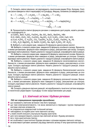 14
Повторення найважливіших питань курсу хімії 8 класу
7. Складіть хімічні рівняння, які відповідають генетичним рядам Літію, Купруму, Силі-
цію (вони наведені в тексті параграфа) та Сульфуру, Феруму, Алюмінію (їх наведено далі):
S SO2 H2SO3 Na2SO3 SO2;
Fe FeCl2 Fe(OH)2 FeO;
Аl Al2O3 Al2(SO4)3 Al(OH)3 Na[Al(OH)4]
AlCl3 Al
8. Проаналізуйте хімічні формули речовин з наведених далі рядків, назвіть речови-
ни і класифікуйте їх:
а) CaSO3, BaO, H2SO4, Fe(OH)3, Ba, SO3, BaCl2, Ba(OH)2, HBr;
б) S, HNO3, ZnCl2, SO2, Cu(OH)2, Na2SO3, H2O, H2SO3, LiOH, CaO, HCl;
в) CuO, H3PO4, C, H2CO3, CO2, Ca(OH)2, K2CO3, CuSO4, Fe(OH)2, N2, HI;
г) SiO2, K2O, Mg(OH)2, Si, NaOH, H2SiO3, Na, AgCl, K2SiO3, HF, Al2O3.
9. Виберіть з усіх рядків (див. завдання 8) формули двоосновних кислот.
10. Виберіть з кожного рядка (див. завдання 8) формулу оснîвного оксиду. Визначте,
з якими речовинами, формули яких наведено в рядку, реагуватиме цей оксид. Складіть
відповідні хімічні рівняння. Назвіть реагенти і продукти реакцій, класифікуйте хімічні реакції.
11. Виберіть з кожного рядка (див. завдання 8) формулу нерозчинної основи. Визначте,
з якими речовинами, формули яких наведено в рядку, реагуватиме ця сполука. Складіть
відповідні хімічні рівняння. Назвіть реагенти і продукти реакцій, класифікуйте хімічні реакції.
12. Виберіть з кожного рядка (див. завдання 8) формули оксигеновмісних кислот.
Визначте, з якими речовинами, формули яких наведено в рядку, реагуватимуть ці спо-
луки. Складіть відповідні хімічні рівняння. Назвіть реагенти і продукти реакцій, класи-
фікуйте хімічні реакції.
13. Виберіть з кожного рядка (див. завдання 8) формулу безоксигенової кислоти.
Визначте, з якими речовинами, формули яких наведено в рядку, реагуватиме ця спо-
лука. Складіть відповідні хімічні рівняння. Назвіть реагенти і продукти реакцій, класи-
фікуйте хімічні реакції.
14. Виберіть з кожного рядка (див. завдання 8) формулу розчинної основи. Визна-
чте, з якими речовинами, формули яких наведено в рядку, реагуватиме ця сполука.
Складіть відповідні хімічні рівняння. Назвіть реагенти і продукти реакцій, класифікуйте
хімічні реакції.
15. Складіть рівняння хімічних реакцій, які відображають генетичні зв’язки всереди-
ні генетичних рядів Барію і Сульфуру та між представниками цих рядів.
§ 3. Õ³ì³÷íèé çâ’ÿçîê ³ áóäîâà ðå÷îâèí
Під час опрацювання параграфа пригадаємо:
 що називають хімічним зв’язком і яка його природа;
 що таке електронегативність і як вона змінюється в періодах і групах періодичної
системи хімічних елементів;
 як утворюються ковалентний та йонний зв’язки;
 чим відмінні та подібні різні типи хімічного зв’язку;
 у який спосіб описують внутрішню будову кристалів;
 для чого використовують знання про хімічний зв’язок і будову речовини;
 які є типи кристалічних ґраток;
 які особливості кристалічної будови речовин з різними видами хімічного зв'язку;
 як властивості речовин залежать від виду хімічного зв’язку й типу кристалічних ґраток.
1 2 3 4
1 2 3
1
7 5
2 3 4
6
 