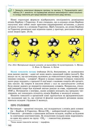 140
Тема 3
1. Запишіть електронні формули пропану та пентану. 2. Проаналізуйте зміст
таблиці 24.1, визначте, чи справедливі загальні закономірності зміни кількісно-
го складу гомологів для представників гомологічного ряду метану.
Ïîâíі ñòðóêòóðíі ôîðìóëè âіäîáðàæóþòü ïîñëіäîâíіñòü ðîçìіùåííÿ
àòîìіâ Êàðáîíó і Ãіäðîãåíó. Ç íèõ î÷åâèäíî, ùî â àëêàíàõ àòîìè Êàðáîíó
ñïîëó÷åíі ìіæ ñîáîþ ëèøå ïðîñòèìè (îðäèíàðíèìè) çâ’ÿçêàìè, à ðåøòà
çâ’ÿçêіâ ç’єäíóє їõ ç àòîìàìè Ãіäðîãåíó. Ùîá ç’ÿñóâàòè, ÿê àòîìè Êàðáîíó
òà Ãіäðîãåíó ðîçìіùåíі îäíі âіäíîñíî îäíèõ ó ïðîñòîðі, ðîçãëÿíüòå ìàòåðі-
àëüíі ìîäåëі (ðèñ. 24.4).
1 2 3 4
à
á
Ðèñ. 24.4. Ìàòåðіàëüíі ìîäåëі àëêàíіâ: à) ìàñøòàáíі; á) êóëåñòåðæíåâі. 1. Ìåòàí.
2. Åòàí. 3. Ïðîïàí. 4. Áóòàí
Íàçâè ãîìîëîãіâ ìåòàíó (òàáëèöÿ 24.1), áåçñóìíіâíî, íå çàëèøèëèñÿ
ïîçà âàøîþ óâàãîþ – àäæå âñі âîíè ìàþòü îäíàêîâèé ñóôіêñ (ÿêèé?). Âіí
âêàçóє íà òå, ùî âóãëåâîäåíü íàëåæèòü äî ãîìîëîãі÷íîãî ðÿäó ìåòàíó àáî,
іíøèìè ñëîâàìè, – àëêàíіâ1. Êîðåíі â íàçâàõ ïåðøèõ ÷îòèðüîõ ãîìîëîãіâ
öüîãî ðÿäó ïîõîäÿòü ç ãðåöüêîї é ïîâ’ÿçàíі ç íàçâàìè ñïèðòіâ àáî îðãàíі÷-
íèõ êèñëîò. Öі ñïèðòè é êèñëîòè (äåÿêі ç íèõ âè âèâ÷àòèìåòå çãîäîì)
áóëè âіäîìі çàäîâãî äî âіäêðèòòÿ âіäïîâіäíèõ àëêàíіâ. Íàïðèêëàä, åòèëî-
âèé (âèííèé) ñïèðò áóâ âіäîìèé çíà÷íî ðàíіøå çà åòàí, îòðèìàíèé ëèøå
1848 ð. Ïî÷èíàþ÷è ç ïåíòàíó, íàçâè àëêàíіâ ïîõîäÿòü âіä ãðåöüêèõ ÷èñ-
ëіâíèêіâ, ÿêі ïîêàçóþòü êіëüêіñòü àòîìіâ Êàðáîíó â ìîëåêóëі àëêàíó.
Ïîíÿòòÿ ãîìîëîãії â îðãàíі÷íіé õіìії ґðóíòóєòüñÿ íà ôóíäàìåíòàëüíî-
ìó ïîëîæåííі ïðî òå, ùî õіìі÷íі é ôіçè÷íі âëàñòèâîñòі ðå÷îâèíè âèçíà-
÷àþòüñÿ ñêëàäîì і áóäîâîþ її ìîëåêóë.
ÏÐÎ ÃÎËÎÂÍÅ
 Âóãëåâîäíі – îðãàíі÷íі ñïîëóêè, ÿêі ñêëàäàþòüñÿ ç àòîìіâ äâîõ åëåìåí-
òіâ – Êàðáîíó é Ãіäðîãåíó. Ìåòàí ÑÍ4 – íàéïðîñòіøèé âóãëåâîäåíü.
 Ãîìîëîãè – ðå÷îâèíè ç îäíàêîâèì ÿêіñíèì ñêëàäîì, ïîäіáíі çà áóäîâîþ
òà õіìі÷íèìè âëàñòèâîñòÿìè. Çà êіëüêіñíèì ñêëàäîì âîíè âіäðіçíÿþòü-
ñÿ îäèí âіä îäíîãî íà ãðóïó –CH2– – ãîìîëîãі÷íó ðіçíèöþ.
1Іíøà íàçâà ãîìîëîãіâ ìåòàíó – ïàðàôіíè.
 