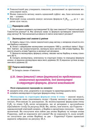 141
Початкові поняття про органічні сполуки
 Ãîìîëîãі÷íèé ðÿä óòâîðþþòü ãîìîëîãè, ðîçòàøîâàíі çà çðîñòàííÿì ìî-
ëåêóëÿðíîї ìàñè.
 Íàçâè ãîìîëîãіâ ìåòàíó ìàþòü îäíàêîâèé ñóôіêñ -àí, їõíÿ çàãàëüíà íà-
çâà – àëêàíè.
 Õіìі÷íèé ñêëàä àëêàíіâ îïèñóє çàãàëüíà ôîðìóëà CnH2n + 2, äå n – äî-
äàòíå öіëå ÷èñëî.
Перевірте себе
1. Які речовини називають вуглеводнями? 2. Що таке гомологи? Гомологічний ряд?
Гомологічна різниця? 3. Яка загальна назва та формула вуглеводнів гомологічного
ряду метану? 4. Чим визначаються фізичні й хімічні властивості речовин?
Застосуйте свої знання й уміння
5. Назвіть перші п’ять членів гомологічного ряду метану з непарною кількістю ато-
мів Карбону в молекулі.
6. Алкан з найдовшими молекулами синтезували 1985 р. англійські хіміки І. Бідд і
М.К. Уайтинг. Це нонаконтатриктан, молекула якого містить 390 атомів Карбону. Ви-
значте кількість атомів Гідрогену в молекулі цієї речовини.
7. Визначте молекулярну формулу алкану, масова частка Карбону в якому стано-
вить 85 %.
8. Складіть молекулярну, електронну та структурні (повну та спрощену) формули
алкану: а) відносна молекулярна маса якого дорівнює 30; б) відносна густина за вод-
нем якого дорівнює 22.
ворча майстерня
9. Складіть сенкан «Гомологи».
§ 25. Åòåí (åòèëåí) ³ åòèí (àöåòèëåí) ÿê ïðåäñòàâíèêè
íåíàñè÷åíèõ âóãëåâîäí³â, ¿õí³ ìîëåêóëÿðí³
é ñòðóêòóðí³ ôîðìóëè, ô³çè÷í³ âëàñòèâîñò³
Після опрацювання параграфа ви зможете:
 називати етен, етин,и розрізняти їх за складом та характеризувати його;
 складати молекулярні й структурні формули етену та етину.и
Ìîëåêóëÿðíà òà ñòðóêòóðíà ôîðìóëè åòåíó é åòèíó – çíàêîâі ìîäåëі,
çà äîïîìîãîþ ÿêèõ óíàî÷íþþòü ñêëàä і áóäîâó ìîëåêóë öèõ îðãàíі÷íèõ
ñïîëóê. Ðîçãëÿíüìî їõ äîêëàäíіøå. Çà ìîëåêóëÿðíèìè ôîðìóëàìè åòåíó
Ñ2Í4 òà åòèíó Ñ2Í2 ëåãêî âñòàíîâèòè, ùî öі ðå÷îâèíè є âóãëåâîäíÿìè
(ïðèãàäàéòå ñõåìó íà ðèñóíêó 24.2). Âè, çâіñíî, ïàì’ÿòàєòå, ùî Ãіäðîãåí –
îäíîâàëåíòíèé õіìі÷íèé åëåìåíò, à Êàðáîí â îðãàíі÷íèõ ñïîëóêàõ – ÷îòèðè-
âàëåíòíèé. ßê ñïîëó÷èòè ìіæ ñîáîþ äâà àòîìè Êàðáîíó òà ÷îòèðè àòîìè
Ãіäðîãåíó, ùîá íå ïîðóøèòè öієї óìîâè? ßê íå ïîðóøèòè її, êîëè ïîòðіá-
íî ñïîëó÷èòè äâà àòîìè Êàðáîíó òà äâà – Ãіäðîãåíó? Єäèíî ïðàâèëüíі
âàðіàíòè çîáðàæåíî íà ðèñóíêó 25.1.
 