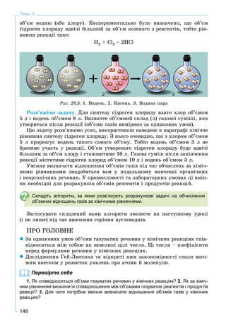 146
Тема 3
îá’єì âîäíþ (àáî õëîðó). Åêñïåðèìåíòàëüíî áóëî âèçíà÷åíî, ùî îá’єì
ãіäðîãåí õëîðèäó âäâі÷і áіëüøèé çà îá’єì êîæíîãî ç ðåàãåíòіâ, òîáòî ðіâ-
íÿííÿ ðåàêöії òàêå:
H2 + Cl2  2HCl
Ðèñ. 26.5. 1. Âîäåíü. 2. Êèñåíü. 3. Âîäÿíà ïàðà
Ðîçâ’ÿæіìî çàäà÷ó. Äëÿ ñèíòåçó ãіäðîãåí õëîðèäó âçÿòî õëîð îá’єìîì
5 ë і âîäåíü îá’єìîì 8 ë. Âèçíà÷òå îá’єìíèé ñêëàä (ë) ãàçîâîї ñóìіøі, ÿêà
óòâîðèòüñÿ ïіñëÿ ðåàêöії (îá’єìè ãàçіâ âèìіðÿíî çà îäíàêîâèõ óìîâ).
Öþ çàäà÷ó ðîçâ’ÿæåìî óñíî, âèêîðèñòàâøè íàâåäåíå â ïàðàãðàôі õіìі÷íå
ðіâíÿííÿ ñèíòåçó ãіäðîãåí õëîðèäó. Ç íüîãî î÷åâèäíî, ùî ç õëîðîì îá’єìîì
5 ë ïðîðåàãóє âîäåíü òàêîãî ñàìîãî îá’єìó. Òîáòî âîäåíü îá’єìîì 3 ë íå
áðàòèìå ó÷àñòü ó ðåàêöії. Îá’єì óòâîðåíîãî ãіäðîãåí õëîðèäó áóäå âäâі÷і
áіëüøèì çà îá’єì õëîðó і ñòàíîâèòèìå 10 ë. Ãàçîâà ñóìіø ïіñëÿ çàêіí÷åííÿ
ðåàêöії ìіñòèòèìå ãіäðîãåí õëîðèä îá’єìîì 10 ë і âîäåíü îá’єìîì 3 ë.
Óìіííÿ âèçíà÷àòè âіäíîøåííÿ îá’єìіâ ãàçіâ ïіä ÷àñ îá÷èñëåíü çà õіìі÷-
íèìè ðіâíÿííÿìè çíàäîáèòüñÿ âàì ó ïîäàëüøîìó âèâ÷åííі îðãàíі÷íèõ
і íåîðãàíі÷íèõ ðå÷îâèí. Ó ïðîìèñëîâîñòі òà ëàáîðàòîðíèõ óìîâàõ öі âìіí-
íÿ íåîáõіäíі äëÿ ðîçðàõóíêіâ îá’єìіâ ðåàãåíòіâ і ïðîäóêòіâ ðåàêöіé.
Складіть алгоритм, за яким розв’язують розрахункові задачі на обчислення
об’ємних відношень газів за хімічними рівняннями.
Çàñòîñóâàòè ñêëàäåíèé âàìè àëãîðèòì çìîæåòå íà íàñòóïíîìó óðîöі
(і íå ëèøå) ïіä ÷àñ âèâ÷åííÿ ãîðіííÿ âóãëåâîäíіâ.
ÏÐÎ ÃÎËÎÂÍÅ
 Çà îäíàêîâèõ óìîâ îá’єìè ãàçóâàòèõ ðå÷îâèí ó õіìі÷íèõ ðåàêöіÿõ ñïіâ-
âіäíîñÿòüñÿ ìіæ ñîáîþ ÿê íåâåëèêі öіëі ÷èñëà. Öі ÷èñëà – êîåôіöієíòè
ïåðåä ôîðìóëàìè ðå÷îâèí ó õіìі÷íèõ ðåàêöіÿõ.
 Äîñëіäæåííÿ Ãåé-Ëþññàêà òà âіäêðèòі íèì çàêîíîìіðíîñòі ñòàëè âàãî-
ìèì âíåñêîì ó ðîçâèòîê óÿâëåíü ïðî àòîìè é ìîëåêóëè.
Перевірте себе
1. Як співвідносяться об’єми газуватих речовин у хімічних реакціях? 2. Як за хіміч-
ним рівнянням визначити співвідношення між об’ємами газуватих реагентів і продуктів
реакції? 3. Для чого потрібне вміння визначати відношення об’ємів газів у хімічних
реакціях?
11111 2 33
 