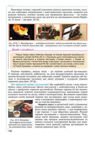 148
Тема 3
Ðåàêòèâíå ïàëèâî, ãîðþ÷èé êîìïîíåíò ðіäêîãî ðàêåòíîãî ïàëèâà, ïàëü-
íå äëÿ ïîáóòîâèõ íàãðіâàëüíèõ і îñâіòëþâàëüíèõ ïðèëàäіâ, àïàðàòіâ äëÿ
ðіçàííÿ ìåòàëіâ, îñíîâíå ïàëèâî äëÿ ïðîâåäåííÿ ôàєð-øîó – öå ñóìіø
âóãëåâîäíіâ, ó ìîëåêóëàõ ÿêèõ âіä äåâ’ÿòè äî øіñòíàäöÿòè àòîìіâ Êàðáî-
íó. Її íàçâà – ãàñ (ðèñ. 27.2).
1 32
Ðèñ. 27.2. 1. Ôàєðáðèçèíã – íàéíåáåçïå÷íіøèé і íàéøêіäëèâіøèé âèä ôàєð-øîó.
ßí Çåã (2) òà Іãíàñіé Ëóêàñåâè÷ (3) – âèíàõіäíèêè ãàñó òà ïåðøîї ãàñîâîї ëàìïè
Цікаво і пізнавально
Першу гасову лампу побачив у Багдаді та описав перський науковець-ен-
циклопедист алхімік Ар-Разі (IX ст.). Еволюцію цього освітлювального прила-
ду можна простежити в інтер’єрі ресторану «Гасова лямпа», у Львові на
Вірменській вулиці. Гостей біля входу в ресторан «зустрічають» винахідники
гасу й гасової лампи. Бронзовий Ян Зег «розмістився» за столом, а його коле-
га Ігнасій Лукасевич «стежить за порядком» з вікна третього поверху.
Ãîðіííÿ ïàðàôіíó, ìàçóòó òîùî – öå ãîðіííÿ ñóìіøåé âóãëåâîäíіâ.
Ó òóðèçìі, ìèñëèâñòâі, ðèáàëüñòâі, íà äà÷і âèêîðèñòîâóþòü ïðîïàíîâі òà
ïðîïàí-áóòàíîâі ïàëüíèêè äëÿ ïîáóòîâèõ ïîòðåá. Ãîðіííÿ ïðîïàíó àáî áó-
òàíó â êóëіíàðíîìó ïàëüíèêó äàє çìîãó êóõàðÿì і êóõàðêàì òâîðèòè
ñïðàâæíі äèâà (ðèñ. 27.3).
ßêі ïðîäóêòè ãîðіííÿ âóãëåâîäíіâ? Öå êàðáîí(IV) îêñèä і âîäà (ïðèãà-
äàéòå, ÿêèé íåáåçïå÷íèé åôåêò ïîâ’ÿçàíèé ç íàäõîäæåííÿì ó äîâêіëëÿ
îäíîãî ç ïðîäóêòіâ çãîðÿííÿ âóãëåâîäíіâ). Ðåàêöіÿ ãîðіííÿ (її ùå íàçèâà-
þòü ðåàêöієþ ïîâíîãî îêèñíåííÿ) ñóïðîâîäæóєòüñÿ âèäіëåííÿì ïåâíîї
êіëüêîñòі òåïëîòè òà ñâіòëà, òîáòî є åêçîòåðìі÷íîþ. Âè ìîæåòå ñàìîñòіéíî
çàïèñàòè ñõåìè ðåàêöіé ãîðіííÿ òèõ âóãëåâîäíіâ, ïðî ñêëàä ÿêèõ äіçíà-
ëèñÿ ç ïîïåðåäíіõ ïàðàãðàôіâ, і ïåðåòâîðèòè ñõå-
ìè íà õіìі÷íі ðіâíÿííÿ.
Çâåðíіòü óâàãó: â îðãàíі÷íіé õіìії â ðіâíÿííÿõ
ðåàêöіé íå âèêîðèñòîâóþòü çíàê «äîðіâíþє», çà-
ìіñòü íüîãî ðèñóþòü ñòðіëêó  äëÿ íåîáîðîòíèõ
і äâі ñòðіëêè ` äëÿ îáîðîòíèõ ðåàêöіé. Ðåàêöії
ãîðіííÿ âóãëåâîäíіâ є îêèñíî-âіäíîâíèìè. Òîæ,
ÿêùî ìàєòå áàæàííÿ, ìîæåòå çàñòîñóâàòè ñâîї
çíàííÿ ïðî ïðîöåñè îêèñíåííÿ-âіäíîâëåííÿ òà
âìіííÿ ñêëàäàòè åëåêòðîííèé áàëàíñ äëÿ ïåðå-
òâîðåííÿ ñõåì ðåàêöіé ãîðіííÿ âóãëåâîäíіâ íà
õіìі÷íі ðіâíÿííÿ (ðèñ. 27.4).
Ðèñ. 27.3. Ôëîìáåð –
áàãàòîôóíêöіîíàëüíèé
ïðèñòðіé äëÿ ïðèãîòóâàí-
íÿ ðіçíîìàíіòíèõ ñòðàâ
 