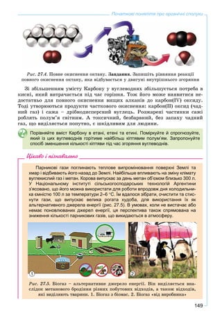 149
Початкові поняття про органічні сполуки
Ðèñ. 27.4. Ïîâíå îêèñíåííÿ îêòàíó. Çàâäàííÿ. Çàïèøіòü ðіâíÿííÿ ðåàêöії
ïîâíîãî îêèñíåííÿ îêòàíó, ÿêà âіäáóâàєòüñÿ ó äâèãóíі âíóòðіøíüîãî çãîðÿííÿ
Çі çáіëüøåííÿì óìіñòó Êàðáîíó ó âóãëåâîäíÿõ çáіëüøóєòüñÿ ïîòðåáà â
êèñíі, ÿêèé âèòðà÷àєòüñÿ ïіä ÷àñ ãîðіííÿ. Òîæ éîãî ìîæå âèÿâèòèñÿ íå-
äîñòàòíüî äëÿ ïîâíîãî îêèñíåííÿ âèùèõ àëêàíіâ äî êàðáîí(IV) îêñèäó.
Òîäі óòâîðþþòüñÿ ïðîäóêòè ÷àñòêîâîãî îêèñíåííÿ: êàðáîí(ІІ) îêñèä (÷àä-
íèé ãàç) і ñàæà – äðіáíîäèñïåðñíèé âóãëåöü. Ðîçæàðåíі ÷àñòèíêè ñàæі
ðîáëÿòü ïîëóì’ÿ ñâіòíèì. À òîêñè÷íèé, áåçáàðâíèé, áåç çàïàõó ÷àäíèé
ãàç, ùî âèäіëÿєòüñÿ ïîïóòíî, є øêіäëèâèì äëÿ ëþäèíè.
Порівняйте вміст Карбону в етані, етені та етині. Поміркуйте й спрогнозуйте,
який із цих вуглеводнів горітиме найбільш кіптявим полум’ям. Запропонуйте
спосіб зменшення кількості кіптяви під час згоряння вуглеводнів.
Цікаво і пізнавально
Парникові гази поглинають теплове випромінювання поверхні Землі та
хмар і відбивають його назад до Землі. Найбільше впливають на зміну клімату
вуглекислий газ і метан. Корова випускає за день метан об’ємом близько 300 л.
У Національному інституті сільськогосподарських технологій Аргентини
з’ясовано, що його можна використати для роботи впродовж дня холодильни-
ка ємністю 100 л за температури 2–6 С. Їм вдалося зібрати, очистити та стис-
нути гази, що випускає велика рогата худоба, для використання їх як
альтернативного джерела енергії (рис. 27.5). В умовах, коли не вистачає або
немає поновлюваних джерел енергії, ця перспектива також спрямована на
зниження кількості парникових газів, що викидаються в атмосферу.
1 2
Ðèñ. 27.5. Áіîãàç – àëüòåðíàòèâíå äæåðåëî åíåðãії. Âіí âèäіëÿєòüñÿ âíà-
ñëіäîê ìåòàíîâîãî áðîäіííÿ ðіçíèõ ïîáóòîâèõ âіäõîäіâ, à òàêîæ âіäõîäіâ,
ÿêі âèäіëÿþòü òâàðèíè. 1. Áіîãàç ç áіîìàñ. 2. Áіîãàç «âіä âèðîáíèêà»
 