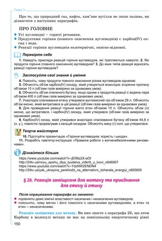 150
Тема 3
Ïðî òå, ùî ïðèðîäíèé ãàç, íàôòà, êàì’ÿíå âóãіëëÿ íå ëèøå ïàëèâî, âè
äіçíàєòåñÿ ç íàñòóïíèõ ïàðàãðàôіâ.
ÏÐÎ ÃÎËÎÂÍÅ
 Óñі âóãëåâîäíі – ãîðþ÷і ðå÷îâèíè.
 Ïðîäóêòàìè ãîðіííÿ (ïîâíîãî îêèñíåííÿ âóãëåâîäíіâ) є êàðáîí(IV) îê-
ñèä і âîäà.
 Ðåàêöії ãîðіííÿ âóãëåâîäíіâ åêçîòåðìі÷íі, îêèñíî-âіäíîâíі.
Перевірте себе
1. Наведіть приклади реакцій горіння вуглеводнів, які трапляються навколо. 2. Які
продукти горіння (повного окиснення) вуглеводнів? 3. До яких типів реакцій відносять
реакції горіння вуглеводнів?
Застосуйте свої знання й уміння
4. Поясніть, чому продукти повного окиснення різних вуглеводнів однакові.
5. Обчисліть об’єм карбон(IV) оксиду, який утвориться внаслідок згоряння пропану
об’ємом 15 л (об’єми газів виміряно за однакових умов).
6. Обчисліть об’єм спаленого бутану, якщо одним з продуктів реакції є водяна пара
об’ємом 400 л (об’єми газів виміряно за однакових умов).
7. Унаслідок спалювання етену утворився вуглекислий газ об’ємом 28 л. Обчисліть
об’єм кисню, який витратився в цій реакції (об’єми газів виміряно за однакових умов).
8. Для проведення реакції горіння взято етин об’ємом 10 л. Обчисліть об’єм (л)
кисню, що витратився, і карбон(IV) оксиду, який утворився (об’єми газів виміряно за
однакових умов).
9. Карбон(IV) оксид, який утворився внаслідок спалювання бутану об’ємом 44,8 л
(н. у.), повністю прореагував з кальцій оксидом. Обчисліть масу (г) солі, що утворилася.
Творча майстерня
10. Підготуйте презентацію «Горіння вуглеводнів: користь і шкода».
11. Розробіть пам’ятку-інструкцію «Правила роботи з вогненебезпечними речови-
нами».
Дізнайтеся більше
https://www.youtube.com/watch?vjER8z2X-aOI
http://24tv.ua/novu_epohu_dlya_lyudstva_vidkrili_u_lvovi_n646907
https://www.youtube.com/watch?vYdzNW2ENDN4
http://24tv.ua/yak_ukrayina_perehodit_na_alternativni_dzherela_energiyi_n665605
§ 28. Ðåàêö³ÿ çàì³ùåííÿ äëÿ ìåòàíó òà ïðèºäíàííÿ
äëÿ åòåíó é åòèíó
Після опрацювання параграфа ви зможете:
 порівняти деякі хімічні властивості насичених і ненасичених вуглеводнів;
 пояснити, чому метан і його гомологи є насиченими вуглеводнями, а етен та
етин – ненасиченими.
Ðåàêöіÿ çàìіùåííÿ äëÿ ìåòàíó. Âè âæå çíàєòå ç ïàðàãðàôà 23, ùî àòîì
Êàðáîíó â ìîëåêóëі ìåòàíó íå ìàє íà çîâíіøíüîìó åíåðãåòè÷íîìó ðіâíі
 