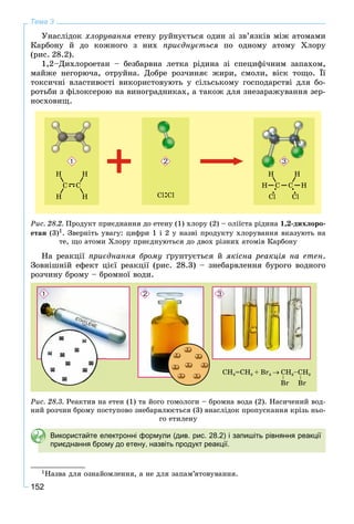 152
Тема 3
Óíàñëіäîê õëîðóâàííÿ åòåíó ðóéíóєòüñÿ îäèí çі çâ’ÿçêіâ ìіæ àòîìàìè
Êàðáîíó é äî êîæíîãî ç íèõ ïðèєäíóєòüñÿ ïî îäíîìó àòîìó Õëîðó
(ðèñ. 28.2).
1,2–Äèõëîðîåòàí – áåçáàðâíà ëåòêà ðіäèíà çі ñïåöèôі÷íèì çàïàõîì,
ìàéæå íåãîðþ÷à, îòðóéíà. Äîáðå ðîç÷èíÿє æèðè, ñìîëè, âіñê òîùî. Її
òîêñè÷íі âëàñòèâîñòі âèêîðèñòîâóþòü ó ñіëüñüêîìó ãîñïîäàðñòâі äëÿ áî-
ðîòüáè ç ôіëîêñåðîþ íà âèíîãðàäíèêàõ, à òàêîæ äëÿ çíåçàðàæóâàííÿ çåð-
íîñõîâèù.
Ðèñ. 28.2. Ïðîäóêò ïðèєäíàííÿ äî åòåíó (1) õëîðó (2) – îëіїñòà ðіäèíà 1,2-äèõëîðî-
åòàí (3)1. Çâåðíіòü óâàãó: öèôðè 1 і 2 ó íàçâі ïðîäóêòó õëîðóâàííÿ âêàçóþòü íà
òå, ùî àòîìè Õëîðó ïðèєäíóþòüñÿ äî äâîõ ðіçíèõ àòîìіâ Êàðáîíó
Íà ðåàêöії ïðèєäíàííÿ áðîìó ґðóíòóєòüñÿ é ÿêіñíà ðåàêöіÿ íà åòåí.
Çîâíіøíіé åôåêò öієї ðåàêöії (ðèñ. 28.3) – çíåáàðâëåííÿ áóðîãî âîäíîãî
ðîç÷èíó áðîìó – áðîìíîї âîäè.
Ðèñ. 28.3. Ðåàêòèâ íà åòåí (1) òà éîãî ãîìîëîãè – áðîìíà âîäà (2). Íàñè÷åíèé âîä-
íèé ðîç÷èí áðîìó ïîñòóïîâî çíåáàðâëþєòüñÿ (3) âíàñëіäîê ïðîïóñêàííÿ êðіçü íüî-
ãî åòèëåíó
Використайте електронні формули (див. рис. 28.2) і запишіть рівняння реакції
приєднання брому до етену, назвіть продукт реакції.
1Íàçâà äëÿ îçíàéîìëåííÿ, à íå äëÿ çàïàì’ÿòîâóâàííÿ.
 