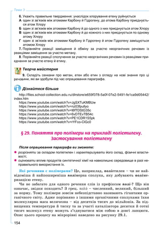 154
Тема 3
6. Укажіть правильне твердження: унаслідок хлорування етену руйнується
А один зі зв’язків між атомами Карбону й Гідрогену, до атома Карбону приєднуєть-
ся атом Хлору
Б один зі зв’язків між атомами Карбону й до одного з них приєднується атом Хлору
В один зі зв’язків між атомами Карбону й до кожного з них приєднується по одному
атому Хлору
Г один зі зв’язків між атомами Карбону й Гідрогену й атом Гідрогену заміщується
атомом Хлору
7. Порівняйте реакції заміщення й обміну за участю неорганічних речовин із
реакціями заміщення за участю метану.
8. Порівняйте реакції сполучення за участю неорганічних речовин із реакціями при-
єднання за участю етену й етину.
Творча майстерня
9. Складіть сенкани про метан, етен або етин з огляду на нові знання про ці
ини, які ви здобули під час опрацювання параграфа.
Дізнайтеся більше
http://ﬁles.school-collection.edu.ru/dlrstore/e659f378-5a0f-07e2-5491-fe1ca9d05442/
index.htm
https://www.youtube.com/watch?v=JgSXTuKMBUw
https://www.youtube.com/watch?v=nz03fpullyo
https://www.youtube.com/watch?v=t6fTDStG35c
https://www.youtube.com/watch?v=6vDTEvTB54c
https://www.youtube.com/watch?v=PE1CDR1S5pk
https://www.youtube.com/watch?v=rYFco-ClGc0
§ 29. Ïîíÿòòÿ ïðî ïîë³ìåðè íà ïðèêëàä³ ïîë³åòèëåíó.
Çàñòîñóâàííÿ ïîë³åòèëåíó
Після опрацювання параграфа ви зможете:
 розрізняти за складом поліетилен і характеризувати його склад, фізичні власти-
вості;
 оцінювати вплив продуктів синтетичної хімії на навколишнє середовище в разі не-
правильного використання їх.
ßêі ðå÷îâèíè є ïîëіìåðàìè? Öå, íàïðèêëàä, ïîëіåòèëåí – ÷è íå íàé-
âіäîìіøà é íàéïîøèðåíіøà ïîëіìåðíà ñïîëóêà, ÿêó äîáóâàþòü ïîëіìå-
ðèçàöієþ åòåíó.
×è íå çàáàãàòî äëÿ îäíîãî ðå÷åííÿ ñëіâ іç ïðåôіêñîì ïîëі-? Ùî âіí
îçíà÷àє, çâіäêè ïîõîäèòü? Ç ãðåö. ύ – ÷èñëåííèé, âåëèêèé, áіëüøèé
çà íîðìó. Òîìó ïîëіìåðè çîâñіì íåáåçïіäñòàâíî íàçèâàþòü ãіãàíòàìè îð-
ãàíі÷íîãî ñâіòó. Àäæå ïîðіâíÿíî ç іíøèìè îðãàíі÷íèìè ñïîëóêàìè їõíÿ
ìîëåêóëÿðíà ìàñà âåëè÷åçíà – âіä äåñÿòêіâ òèñÿ÷ äî ìіëüéîíіâ. Çà ïіä-
âèùåíèõ òåìïåðàòóðè é òèñêó òà çà ó÷àñòі êàòàëіçàòîðà äåñÿòêè é ñîòíі
òèñÿ÷ ìîëåêóë åòåíó ìîæóòü ç’єäíóâàòèñÿ ìіæ ñîáîþ â äîâãі ëàíöþãè.
Îïèñ öüîãî ïðîöåñó íà ìіêðîðіâíі íàâåäåíî íà ðèñóíêó 29.1.
 