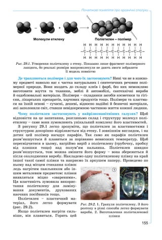 155
Початкові поняття про органічні сполуки
Ðèñ. 29.1. Óòâîðåííÿ ïîëіåòèëåíó ç åòåíó. Ïîêàçàíî ëèøå ôðàãìåíò ïîëіìåðíîãî
ëàíöþãà, áî ðåàëüíі ðîçìіðè ìàêðîìîëåêóëè íå äàþòü çìîãè çîáðàçèòè
її ìîäåëü ïîâíіñòþ
Н Н Н Н Н Н Н Н Н Н Н
–С–С–С–С–С–С–С–С–С–С–С–
Н Н Н Н Н Н Н Н Н Н Н
Поліетилен полімерПоліетилен – полімерМолекули етиленуМолекули етилену
+–
Äå òðàïëÿþòüñÿ ïîëіìåðè і äëÿ ÷îãî їõ çàñòîñîâóþòü? Íèíі ÷è íå â êîæíî-
ìó ïðåäìåòі íàâêîëî íàñ є ÷àñòêà íàòóðàëüíèõ і ñèíòåòè÷íèõ ðå÷îâèí ïîëі-
ìåðíîї ïðèðîäè. Âîíè âõîäÿòü äî ñêëàäó êëåїâ і ôàðá, áåç íèõ íåìîæëèâî
âèãîòîâèòè âçóòòÿ òà òêàíèíè, ìåáëі é àâòîìîáіëі, ñàíòåõíі÷íі âèðîáè
é îçäîáëþâàëüíі ìàòåðіàëè. Ïîëіìåðè – ñêëàäíèêè çàñîáіâ êîñìåòèêè òà ãіãі-
єíè, ëіêàðñüêèõ ïðåïàðàòіâ, õàð÷îâèõ ïðîäóêòіâ òîùî. Ïîëіìåðè òà ïëàñòìà-
ñè íà їõíіé îñíîâі – ñó÷àñíі, äåøåâі, âіäíîñíî íàäіéíі é áåçïå÷íі ìàòåðіàëè,
ÿêі çàïîëîíèëè ñâіò, ñòàâøè íåâіäîêðåìíîþ ÷àñòèíîþ æèòòÿ êîæíîї ëþäèíè.
×îìó ïîëіåòèëåí çàñòîñîâóþòü ó íàéðіçíîìàíіòíіøèõ ãàëóçÿõ? Ùîá
âіäïîâіñòè íà öå çàïèòàííÿ, ðîçãëÿíüìî ñêëàä і ñòðóêòóðó ìîëåêóë ïîëі-
åòèëåíó – ñàìå âîíè çóìîâëþþòü óíіêàëüíèé êîìïëåêñ éîãî âëàñòèâîñòåé.
Ç ðèñóíêó 29.1 ëåãêî çðîçóìіòè, ùî ïîëіåòèëåí çà âëàñòèâîñòÿìè і
ñòðóêòóðîþ äîêîðіííî âіäðіçíÿєòüñÿ âіä åòåíó. І çîâíіøíіì âèãëÿäîì, і íà
äîòèê öåé ïîëіìåð íàãàäóє ïàðàôіí. Òàê ñàìî ÿê ïàðàôіí ïîëіåòèëåí
ðîçì’ÿêøóєòüñÿ é ïëàâèòüñÿ çà ïîðіâíÿíî íåâèñîêèõ òåìïåðàòóð. Ùîá
ïåðåñâіä÷èòèñÿ â öüîìó, íàãðіéìî âèðіá ç ïîëіåòèëåíó (òðóáî÷êó, ïðîáêó
âіä ïëÿøêè òîùî) íàä ïîëóì’ÿì ïàëüíèêà. Ïîëіåòèëåí øâèäêî
ðîçì’ÿêøóєòüñÿ, òîæ ìîæíà çìіíèòè éîãî ôîðìó – âîíà çáåðåæåòüñÿ é
ïіñëÿ îõîëîäæåííÿ âèðîáó. Íàêëàäåìî îäíó ïîëіåòèëåíîâó ïëіâêó íà êðàé
іíøîї òàêîї ñàìîї ïëіâêè òà íàêðèєìî їõ àðêóøåì ïàïåðó. Ïðîâåäåìî ïî
íüîìó íàä ìіñöåì ñòèêàííÿ ïëіâîê
ëåäü íàãðіòèì ïàÿëüíèêîì àáî іí-
øèì ìåòàëåâèì ïðåäìåòîì: ïëіâêè
âèÿâëÿòüñÿ ìіöíî «çâàðåíèìè».
Öÿ âëàñòèâіñòü çóìîâèëà âèêîðèñ-
òàííÿ ïîëіåòèëåíó äëÿ ëàìіíó-
âàííÿ äîêóìåíòіâ, äðóêîâàíèõ
íàî÷íèõ ïîñіáíèêіâ òîùî.
Ïîëіåòèëåí – ïëàñòè÷íèé ìà-
òåðіàë, éîãî ëåãêî ôîðìóâàòè
(ðèñ. 29.2).
ßêùî ïîëіåòèëåí íàãðіòè ñèëü-
íіøå, âіí ïëàâèòüñÿ. Ãîðèòü öåé
Ðèñ. 29.2. 1. Ãðàíóëè ïîëіåòèëåíó. Ç éîãî
ðîçòîïó â ðіçíі ñïîñîáè ëåãêî ôîðìóâàòè
âèðîáè. 2. Âèãîòîâëåííÿ ïîëіåòèëåíîâîї
ïëіâêè
1 2
 