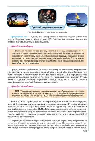 159
Початкові поняття про органічні сполуки
Природні джерела вуглеводнів
Нафта
Природний
газ
Кам’яне
вугілля
Ðèñ. 30.1. Ïðèðîäíі äæåðåëà âóãëåâîäíіâ
Ïðèðîäíèé ãàç – ñóìіø, ùî óòâîðèëàñÿ â çåìíèõ íàäðàõ óíàñëіäîê
íèçêè ðіçíîìàíіòíèõ õіìі÷íèõ ðåàêöіé1. Âèõîäè ïðèðîäíîãî ãàçó íà ïî-
âåðõíþ âіäîìі ëþäñòâó ç äàâíіõ-äàâåí.
Цікаво і пізнавально
Величезні поклади природного газу накопичено в осадових відкладеннях лі-
тосфери. У другій половині минулого століття науковці Російського державного
університету нафти і газу імені І.М. Губкіна виявили природні газогідрати (газові
клатрати). Це сполуки метану з водою, зовні схожі на підталий лід. Згодом відкри-
ли величезні поклади природного газу в цьому стані як на суходолі під землею, так
і неглибоко під морським дном.
Ïðèðîäíèé ãàç äîáóâàþòü іç çåìåëüíèõ íàäð çà äîïîìîãîþ ñâåðäëîâèí.
Âіí âèõîäèòü çâіäòè âíàñëіäîê çíà÷íîї âіäìіííîñòі ìіæ àòìîñôåðíèì òèñ-
êîì і òèñêîì ó ãàçîíîñíîìó ïëàñòі (äå òèñê âèùèé?). Ó ïðèðîäíîìó ãàçі
ìàñîâà ÷àñòêà ìåòàíó ñÿãàє 98 %. Ðåøòó ñòàíîâëÿòü åòàí, ïðîïàí, áóòàí,
âîäåíü, ãіäðîãåí ñóëüôіä, êàðáîí(ІV) îêñèä, àçîò, ãåëіé, àðãîí, âîäÿíà
ïàðà (çàïèøіòü õіìі÷íі ôîðìóëè öèõ ðå÷îâèí).
Цікаво і пізнавально
ПАТ «Укргазвидобування» – головна компанiя з видобування природного газу
й газового конденсату в Україні. З початку 2017 р. видобуток природного газу
становив 4 936,399 млн м3, що на 18,024 млн м3 перевищило планові показники.
Óæå â XIX ñò. ïðèðîäíèé ãàç âèêîðèñòîâóâàëè â ïåðøèõ ñâіòëîôîðàõ,
âóëèöі é ïîìåøêàííÿ îñâіòëþâàëè ãàçîâèìè ëàìïàìè. Ó ñåðåäèíі ìèíó-
ëîãî ñòîëіòòÿ â Іíñòèòóòі ãàçó ÍÀÍ Óêðàїíè ãðóïà íàóêîâöіâ і òåõíîëîãіâ
ïіä êåðіâíèöòâîì àêàäåìіêà Ì.Ì. Äîáðîõîòîâà âèêîíàëà ðîáîòè ç âèêîðè-
ñòàííÿ ïðèðîäíîãî ãàçó äëÿ іíòåíñèôіêàöії ñòàëåïëàâèëüíîãî âèðîáíèöòâà.
Ïðèðîäíèé ãàç і äîòåïåð øèðîêî âèêîðèñòîâóþòü ÿê âèñîêîêàëîðіéíå
åêîëîãі÷íî ÷èñòå ïàëèâî.
1Іñíóþòü äâі ïðîòèëåæíі âåðñії ïîõîäæåííÿ ïîêëàäіâ íàôòè і ãàçó: íåîðãàíі÷íà òà
îðãàíі÷íà. Є âàãîìі àðãóìåíòè íà êîðèñòü êîæíîї ç íèõ. Êîìïîíåíòè íàôòè é ãàçó
ìîãëè óòâîðèòèñÿ ÿê ç ðåøòîê âіäìåðëèõ ðîñëèí і ìіêðîîðãàíіçìіâ, òàê і ç íåîðãàíі÷-
íèõ ñïîëóê çà âèñîêîї òåìïåðàòóðè òà òèñêó ó âåðõíіõ øàðàõ ìàíòії â íàäðàõ Çåìëі.
 