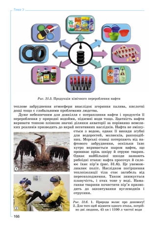 166
Тема 3
òåïëîâå çàáðóäíåííÿ àòìîñôåðè âíàñëіäîê çãîðÿííÿ ïàëèâà, êèñëîòíі
äîùі òîùî є ãëîáàëüíèìè ïðîáëåìàìè ëþäñòâà.
Äóæå íåáåçïå÷íèì äëÿ äîâêіëëÿ є ïîòðàïëÿííÿ íàôòè і ïðîäóêòіâ її
ïåðåðîáëåííÿ ó ïðèðîäíі âîäîéìè, ïіäçåìíі âîäè òîùî. Çäàòíіñòü íàôòè
âêðèâàòè òîíêîþ ïëіâêîþ çíà÷íі äіëÿíêè àêâàòîðії çà ïîðіâíÿíî íåâåëè-
êèõ ðîçëèâіâ ïðèçâîäèòü äî âêðàé íåãàòèâíèõ íàñëіäêіâ. Íàôòà íå çìіøó-
єòüñÿ ç âîäîþ, îäíàê її âèêèäè çãóáíі
äëÿ âîäîðîñòåé, ìîëþñêіâ, ðàêîïîäіá-
íèõ. Ìîðñüêі ññàâöі ïîòåðïàþòü âіä íà-
ôòîâîãî çàáðóäíåííÿ, îñêіëüêè їõíє
õóòðî âêðèâàєòüñÿ øàðîì íàôòè, ùî
ïðîíèêàє êðіçü øêіðó é îòðóþє òâàðèí.
Îäíàê íàéáіëüøîї øêîäè çàçíàþòü
ðèáîїäíі ïòàõè: íàôòà ïðîñî÷óє é ñêëå-
þє їõíє ïіð’ÿ (ðèñ. 31.6). Öå óíåìîæ-
ëèâëþє ïîëіò. Íàñëіäêîì ïîãіðøåííÿ
òåïëîіçîëÿöії òіëà ñòàє çàãèáåëü âіä
ïåðåîõîëîäæåííÿ. Òàêîæ çíèæóєòüñÿ
ïëàâó÷іñòü, і ïòàõ òîíå ó âîäі. Íàìà-
ãàííÿ òâàðèíè ïî÷èñòèòè ïіð’ÿ ïðèçâî-
äèòü äî çàêîâòóâàííÿ âóãëåâîäíіâ і
îòðóєííÿ.
1
2
Ðèñ. 31.5. Ïðîäóêöіÿ õіìі÷íîãî ïåðåðîáëåííÿ íàôòè
Ðèñ. 31.6. 1. Ïðèðîäà âîëàє ïðî äîïîìîãó!
2. Äëÿ òîãî ùîá âіäìèòè îäíîãî ïòàõà, ïîòðіá-
íî äâі ëþäèíè, 45 õâ і 1100 ë ÷èñòîї âîäè
 