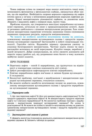 167
Початкові поняття про органічні сполуки
Òåìíà íàôòîâà ïëіâêà íà ïîâåðõíі ìîðÿ çíèæóє îñâіòëåíіñòü òîâùі âîäè,
іíòåíñèâíіñòü ôîòîñèíòåçó ó ôіòîïëàíêòîíі ñëàáøàє, çìåíøóєòüñÿ îáñÿã êèñ-
íþ, ùî âіí âèðîáëÿє. Íåîáõіäíіñòü îõîðîíè ìîðñüêîãî ñåðåäîâèùà âіä íàôòè
іñòîòíî çðîñëà ó çâ’ÿçêó ç іíòåíñèâíèì ðîçðîáëåííÿì ìîðñüêèõ íàôòîâèõ ðî-
äîâèù. Íàðàçі âèêîðèñòîâóþòü ðіçíîìàíіòíі ñîðáåíòè, çà äîïîìîãîþ ÿêèõ
çáèðàþòü і âèäàëÿþòü íàôòó ç ïîâåðõíі âîäè, ґðóíòó òîùî.
Ïðîáëåìà âіäõîäіâ, ùî óòâîðþþòüñÿ âíàñëіäîê ïåðåðîáëåííÿ âóãëåâîä-
íåâîї ñèðîâèíè, àêòóàëüíà íå ëèøå ó ïðèðîäîîõîðîííîìó àñïåêòі. Àäæå
öі ðå÷îâèíè çäåáіëüøîãî є öіííèìè ìàòåðіàëüíèìè ðåñóðñàìè. Їõíє êîìï-
ëåêñíå âèêîðèñòàííÿ ñïðèÿòèìå іñòîòíîìó çíèæåííþ òåìïіâ ñïîæèâàííÿ
ïåðâèííèõ ïðèðîäíèõ ðåñóðñіâ, ïåðåäóñіì íåâіäíîâëþâàíèõ.
×è ìîæåòå âè îñîáèñòî çàïîáіãòè íåãàòèâíîìó âïëèâó íà äîâêіëëÿ,
çóìîâëåíîìó âèêîðèñòàííÿì âóãëåâîäíåâîãî ïàëèâà і ïðîäóêòіâ ïåðåðî-
áëåííÿ âóãëåâîäíåâîї ñèðîâèíè? Çàñòîñîâóéòå â ïîáóòі åíåðãîîùàäíі òåõ-
íîëîãії. Ñîðòóéòå ñìіòòÿ. Âіääàâàéòå ïåðåâàãó ïðåäìåòàì óæèòêó òà
óïàêîâöі áàãàòîðàçîâîãî âèêîðèñòàííÿ. ×àñòіøå õîäіòü ïіøêè ÷è âèêî-
ðèñòîâóéòå âåëîñèïåä ÿê çàñіá ïåðåñóâàííÿ. Êóïóéòå òîâàðè, âèðîáëåíі ó
âàøіé ìіñöåâîñòі. Äîáðå ïîìіðêóâàâøè, âè ëåãêî çìîæåòå äîïîâíèòè öåé
ïåðåëіê ïîðàä (çðîáіòü öå), âіä äîòðèìàííÿ ÿêèõ áàãàòî â ÷îìó çàëåæèòü
ìàéáóòíє íàøîї ïëàíåòè.
ÏÐÎ ÃÎËÎÂÍÅ
 Ïåðåãîíêà íàôòè – ñïîñіá її ïåðåðîáëåííÿ, ùî ґðóíòóєòüñÿ íà âіäìіí-
íîñòі â òåìïåðàòóðàõ êèïіííÿ êîìïîíåíòіâ öієї ñóìіøі.
 Äîáóòі ðåêòèôіêàöієþ íàôòîïðîäóêòè õіìі÷íî ïåðåðîáëÿþòü.
 Õіìі÷íå ïåðåðîáëåííÿ íàôòè ïîâ’ÿçàíå çі çìіíîþ áóäîâè âóãëåâîäíіâ –
її ñêëàäíèêіâ.
 Åêîëîãі÷íі ïðîáëåìè, ïîâ’ÿçàíі ç âèäîáóâàííÿì і âèêîðèñòàííÿì ïðè-
ðîäíîї âóãëåâîäíåâîї ñèðîâèíè, ñòîñóþòüñÿ êîæíîãî.
 Âè ìîæåòå îñîáèñòî çàïîáіãòè íåãàòèâíîìó âïëèâó íà äîâêіëëÿ, çóìîâ-
ëåíîìó âèêîðèñòàííÿì âóãëåâîäíåâîãî ïàëèâà і ïðîäóêòіâ ïåðåðîáëåí-
íÿ âóãëåâîäíåâîї ñèðîâèíè.
Перевірте себе
1. Що таке перегонка нафти? 2. Для чого використовують нафтоперегонку? 3. Які
продукти одержують перегонкою нафти? 4. Як використовують продукти перегонки
нафти та її хімічного перероблення? 5. Які екологічні проблеми пов’язані з видобу-
ванням і використанням природної вуглеводневої сировини? Які шляхи їх
розв’язування? 6. Як можете ви особисто запобігти негативному впливу на довкілля,
зумовленому використанням вуглеводневого палива і продуктів переробки вугле-
водневої сировини?
Застосуйте свої знання й уміння
7. Доведіть екологічну й економічну доцільність комплексного використання вугле-
водневої сировини. 8. Заповніть таблицю за зразком:
 