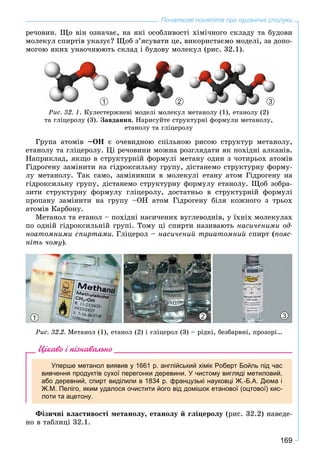 169
Початкові поняття про органічні сполуки
ðå÷îâèí. Ùî âіí îçíà÷àє, íà ÿêі îñîáëèâîñòі õіìі÷íîãî ñêëàäó òà áóäîâè
ìîëåêóë ñïèðòіâ óêàçóє? Ùîá ç’ÿñóâàòè öå, âèêîðèñòàєìî ìîäåëі, çà äîïî-
ìîãîþ ÿêèõ óíàî÷íþþòü ñêëàä і áóäîâó ìîëåêóë (ðèñ. 32.1).
2 31
Ðèñ. 32. 1. Êóëåñòåðæíåâі ìîäåëі ìîëåêóë ìåòàíîëó (1), åòàíîëó (2)
òà ãëіöåðîëó (3). Çàâäàííÿ. Íàðèñóéòå ñòðóêòóðíі ôîðìóëè ìåòàíîëó,
åòàíîëó òà ãëіöåðîëó
Ãðóïà àòîìіâ –ÎÍ є î÷åâèäíîþ ñïіëüíîþ ðèñîþ ñòðóêòóð ìåòàíîëó,
åòàíîëó òà ãëіöåðîëó. Öі ðå÷îâèíè ìîæíà ðîçãëÿäàòè ÿê ïîõіäíі àëêàíіâ.
Íàïðèêëàä, ÿêùî â ñòðóêòóðíіé ôîðìóëі ìåòàíó îäèí ç ÷îòèðüîõ àòîìіâ
Ãіäðîãåíó çàìіíèòè íà ãіäðîêñèëüíó ãðóïó, äіñòàíåìî ñòðóêòóðíó ôîðìó-
ëó ìåòàíîëó. Òàê ñàìî, çàìіíèâøè â ìîëåêóëі åòàíó àòîì Ãіäðîãåíó íà
ãіäðîêñèëüíó ãðóïó, äіñòàíåìî ñòðóêòóðíó ôîðìóëó åòàíîëó. Ùîá çîáðà-
çèòè ñòðóêòóðíó ôîðìóëó ãëіöåðîëó, äîñòàòíüî â ñòðóêòóðíіé ôîðìóëі
ïðîïàíó çàìіíèòè íà ãðóïó –ÎÍ àòîì Ãіäðîãåíó áіëÿ êîæíîãî ç òðüîõ
àòîìіâ Êàðáîíó.
Ìåòàíîë òà åòàíîë – ïîõіäíі íàñè÷åíèõ âóãëåâîäíіâ, ó їõíіõ ìîëåêóëàõ
ïî îäíіé ãіäðîêñèëüíіé ãðóïі. Òîìó öі ñïèðòè íàçèâàþòü íàñè÷åíèìè îä-
íîàòîìíèìè ñïèðòàìè. Ãëіöåðîë – íàñè÷åíèé òðèàòîìíèé ñïèðò (ïîÿñ-
íіòü ÷îìó).
1 2 3
Ðèñ. 32.2. Ìåòàíîë (1), åòàíîë (2) і ãëіöåðîë (3) – ðіäêі, áåçáàðâíі, ïðîçîðі…
Цікаво і пізнавально
Уперше метанол виявив у 1661 р. англійський хімік Роберт Бойль під час
вивчення продуктів сухої перегонки деревини. У чистому вигляді метиловий,
або деревний, спирт виділили в 1834 р. французькі науковці Ж.-Б.А. Дюма і
Ж.М. Пеліго, яким удалося очистити його від домішок етанової (оцтової) кис-
лоти та ацетону.
Ôіçè÷íі âëàñòèâîñòі ìåòàíîëó, åòàíîëó é ãëіöåðîëó (ðèñ. 32.2) íàâåäå-
íî â òàáëèöі 32.1.
 