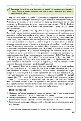 17
Повторення найважливіших питань курсу хімії 8 класу
Завдання. Назвіть побутові й промислові вироби, де використовують алмаз і
графіт. Поясніть, якими властивостями цих речовин зумовлене їхнє застосу-
вання в певній сфері.
Áîð, ñèëіöіé, ãåðìàíіé, àðñåí, êâàðö òàêîæ óòâîðþþòü àòîìíі êðèñòàëè.
Âîíè äóæå ìіöíі òà òâåðäі, ïîãàíî ïðîâîäÿòü òåïëîòó é åëåêòðè÷íèé ñòðóì.
Ðå÷îâèíè, ùî ìàþòü àòîìíі êðèñòàëі÷íі ґðàòêè, ïëàâëÿòüñÿ çà âèñîêèõ
òåìïåðàòóð. Íàïðèêëàä, òåìïåðàòóðà ïëàâëåííÿ êâàðöó 1725 Ñ. Òàêі ðå-
÷îâèíè ìàéæå íåðîç÷èííі â áóäü-ÿêèõ ðîç÷èííèêàõ, ìàþòü íèçüêó ðåàê-
öіéíó çäàòíіñòü.
Ìîëåêóëÿðíі êðèñòàëі÷íі ґðàòêè ïîáóäîâàíі ç ìîëåêóë ðå÷îâèíè.
Çàçâè÷àé ó òàêèõ ðå÷îâèí íèçüêі òåìïåðàòóðè ïëàâëåííÿ é êèïіííÿ, àäæå
ìîëåêóëè ñëàáêî âçàєìîäіþòü ìіæ ñîáîþ. Ìîëåêóëÿðíі ґðàòêè ìàþòü ó
òâåðäîìó àãðåãàòíîìó ñòàíі âîäåíü Í2, àçîò N2, êèñåíü Î2, ãàëîãåíè (ôòîð,
õëîð, áðîì, éîä), ÷èìàëî îðãàíі÷íèõ ðå÷îâèí. Ó âóçëàõ êðèñòàëі÷íèõ ґðà-
òîê éîäó ìіñòÿòüñÿ ìîëåêóëè I2. Àòîìè éîäó â ìîëåêóëі çâ’ÿçàíі äîñèòü
ìіöíèìè êîâàëåíòíèìè çâ’ÿçêàìè, à ìîëåêóëè ìіæ ñîáîþ – ñëàáêèìè ñè-
ëàìè. Òîìó âæå çà íåçíà÷íîãî íàãðіâàííÿ éîä, íå ïëàâëÿ÷èñü, ïåðåõîäèòü
іç êðèñòàëі÷íîãî ñòàíó â ãàçóâàòèé (ñóáëіìóєòüñÿ), à çà îõîëîäæåííÿ ïàðà
éîäó êðèñòàëіçóєòüñÿ. Ëіä – òàêîæ ìîëåêóëÿðíèé êðèñòàë. Ìіöíіñòü ìî-
ëåêóëÿðíèõ êðèñòàëіâ çàëåæèòü âіä ðîçìіðіâ і ñêëàäíîñòі ìîëåêóë. Íà-
ïðèêëàä, êðèñòàëè ôòîðó ïëàâëÿòüñÿ çà òåìïåðàòóðè –219,6 Ñ, à éîäó – çà
+113,6 Ñ, ìåòàíó ÑÍ4 – çà –182,5 Ñ, à òðèàêîíòàíó Ñ30Í62 – çà +65,8 Ñ.
Éîííі êðèñòàëè óòâîðþþòü ñîëі íåîðãàíі÷íèõ òà îðãàíі÷íèõ êèñëîò,
ëóãè, îñíîâíі é àìôîòåðíі îêñèäè1 é ãіäðîêñèäè. ×è íå íàéòèïîâіøèé
ïðèêëàä éîííîãî êðèñòàëà – ãàëіò (íàòðіé õëîðèä).
Â óòâîðåííі éîííèõ êðèñòàëіâ áàãàòüîõ ñîëåé áåðóòü ó÷àñòü êàòіîíè
ìåòàëі÷íèõ åëåìåíòіâ і îäíî- àáî áàãàòîàòîìíі àíіîíè (ôîðìóëè áàãàòüîõ ç
íèõ íàâåäåíî â òàáëèöі «Ðîç÷èííіñòü êèñëîò, îñíîâ, àìôîòåðíèõ ãіäðî-
êñèäіâ і ñîëåé ó âîäі»). Ó éîííèõ êðèñòàëàõ çâ’ÿçêè ìіæ éîíàìè ìіöíі,
òîìó òàêі êðèñòàëè ìàþòü âèñîêі òåìïåðàòóðè ïëàâëåííÿ (801 Ñ – íàòðіé
õëîðèä, 2627 Ñ – êàëüöіé îêñèä òîùî). Çàçâè÷àé éîííі êðèñòàëè òâåðäі,
àëå êðèõêі. Їõíÿ êðèõêіñòü çóìîâëåíà òèì, ùî íàâіòü çà íåâåëèêîї äåôîð-
ìàöії êðèñòàëà êàòіîíè é àíіîíè çñóâàþòüñÿ òàê, ùî ñèëè âіäøòîâõóâàííÿ
ìіæ îäíîéìåííèìè éîíàìè ïî÷èíàþòü ïåðåâàæàòè íàä ñèëàìè ïðèòÿãàí-
íÿ ìіæ êàòіîíàìè é àíіîíàìè, òîæ êðèñòàë ðóéíóєòüñÿ.
ÏÐÎ ÃÎËÎÂÍÅ
 Õіìі÷íèì çâ’ÿçêîì íàçèâàþòü ñèëè, ÿêі óòðèìóþòü àòîìè â ìîëåêóëàõ
і àòîìíèõ êðèñòàëàõ, éîíè – ó éîííèõ êðèñòàëàõ.
 Åëåêòðîíåãàòèâíіñòü õіìі÷íîãî åëåìåíòà – öå âëàñòèâіñòü éîãî àòîìà
ïðèòÿãóâàòè ñïіëüíі ç іíøèì àòîìîì åëåêòðîííі ïàðè.
 Êîâàëåíòíèé íåïîëÿðíèé і ïîëÿðíèé òà éîííèé çâ’ÿçêè ìàþòü åëåêòðîí-
íó ïðèðîäó.
1 Òðàïëÿþòüñÿ é âèíÿòêè, íàïðèêëàä, éîííó áóäîâó ìàє ìàíãàí(VII) îêñèä.
 