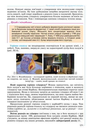 171
Початкові поняття про органічні сполуки
íîëîì. Îïèñàíі ÿâèùà ïîâ’ÿçàíі ç óòâîðåííÿì ìіæ ìîëåêóëàìè ñïèðòіâ
âîäíåâèõ çâ’ÿçêіâ. Íà їõíє ðóéíóâàííÿ ïîòðіáíî âèòðàòèòè çíà÷íó êіëü-
êіñòü åíåðãії, ùîá ñïèðò ïåðåéøîâ ç ðіäêîãî ñòàíó â ãàçóâàòèé. Çðîçóìіëî,
ùî ìіæ ìîëåêóëàìè ãëіöåðîëó óòâîðþєòüñÿ áіëüøå âîäíåâèõ çâ’ÿçêіâ ïî-
ðіâíÿíî ç åòàíîëîì. Òîæ і òåìïåðàòóðà êèïіííÿ ãëіöåðîëó іñòîòíî âèùà.
Цікаво і пізнавально
У Стародавньому світі етанол добували ферментацією рослинної сирови-
ни та бродінням продуктів ферментацї. У такий спосіб отримували лише роз-
бавлений розчин спирту. Збільшити його концентрацію вдалося після
винайдення способу перегонки. Чистий етанол уперше отримав у 1796 році
російсько-німецький хімік і фармацевт Т. Ловіц. У 1808 році швейцарський біо-
хімік Н.Т. де Соссюр установив хімічну формулу етанолу, а п’ятдесят років
потому шотландський хімік А.С. Купер запропонував його структуру.
Ãîðіííÿ åòàíîëó âè íåîäíîðàçîâî ñïîñòåðіãàëè é íà óðîêàõ õіìії, і â
ïîáóòі. Òîæ, íàïåâíî, çâåðíóëè óâàãó íà õàðàêòåðíèé êîëіð éîãî ïîëóì’ÿ
(ðèñ. 32.4).
1 2
Ðèñ. 32.4. 1. Ôëàìáóâàííÿ – êóëіíàðíèé ïðèéîì, ÿêèé ïîëÿãàє â îáðîáëåííі ñòðà-
âè ñïèðòîì, ùî ïàëàє. 2. Ìîäíèé, ôóíêöіîíàëüíèé, åêîëîãі÷íî ÷èñòèé åëåìåíò
іíòåð’єðó – êàìіí, ÿêèé ïðàöþє íà åòàíîëі
ßêèé õàðàêòåð ãîðіííÿ ãëіöåðîëó? Ìîæíà ïðèïóñòèòè, ùî ñâіòíіñòü
éîãî ïîëóì’ÿ ìàє áóòè áіëüøîþ ïîðіâíÿíî ç åòàíîëîì, àäæå â ìîëåêóëі
ãëіöåðîëó òðè àòîìè Êàðáîíó. Åêñïåðèìåíòàëüíà ïåðåâіðêà ñïðîñòóє íàøі
ïðèïóùåííÿ. ßêùî â òèãåëüêó íàãðіòè äî êèïіííÿ ãëіöåðîë îá’єìîì 1 ìë
і ïіäïàëèòè éîãî ïàðó, ìîæíà ïåðåñâіä÷èòèñÿ, ùî âîíà ãîðèòü ìàéæå áåç-
áàðâíèì ïîëóì’ÿì. Öå, ïàðàäîêñàëüíå íà ïåðøèé ïîãëÿä, ÿâèùå âè çìî-
æåòå ëåãêî ïîÿñíèòè, îá÷èñëèâøè ìàñîâі ÷àñòêè Êàðáîíó â åòàíîëі é
ãëіöåðîëі (âèêîíàéòå öі îá÷èñëåííÿ).
Ïðîäóêòàìè ðåàêöії ãîðіííÿ ñïèðòіâ є êàðáîí(IV) îêñèä і âîäà. Òîæ
ðіâíÿííÿ ðåàêöіé ãîðіííÿ åòàíîëó òà ãëіöåðîëó âè çìîæåòå çàïèñàòè ñàìî-
ñòіéíî (çðîáіòü öå, çàçíà÷òå â ñêëàäåíèõ ðіâíÿííÿõ, ùî öі ðåàêöії – åêçî-
òåðìі÷íі).
ßêіñíà ðåàêöіÿ íà ãëіöåðîë ïîâ’ÿçàíà ç òèì, ùî â éîãî ìîëåêóëі є òðè
ãіäðîêñèëüíі ãðóïè –ÎÍ, ðîçòàøîâàíі áіëÿ ñóñіäíіõ àòîìіâ Êàðáîíó. Ùîá
ç’ÿñóâàòè, çà ÿêèìè çîâíіøíіìè åôåêòàìè ïåðåáіãó öієї ðåàêöії ìîæíà âіä-
ðіçíèòè ãëіöåðîë âіä іíøèõ ðå÷îâèí, âèêîíàéòå ëàáîðàòîðíèé äîñëіä 11.
 
