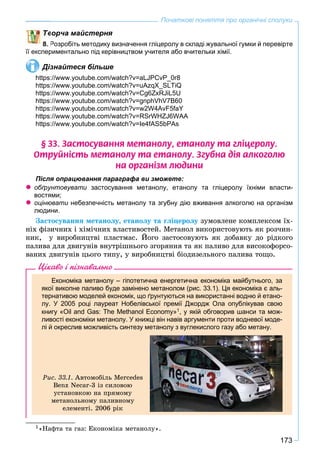 173
Початкові поняття про органічні сполуки
ворча майстерня
8. Розробіть методику визначення гліцеролу в складі жувальної гумки й перевірте
її експериментально під керівництвом учителя або вчительки хімії.
Дізнайтеся більше
https://www.youtube.com/watch?v=aLJPCvP_0r8
https://www.youtube.com/watch?v=uAzqX_SLTiQ
https://www.youtube.com/watch?v=Cg6ZxRJiL5U
https://www.youtube.com/watch?v=gnphVhV7B60
https://www.youtube.com/watch?v=w2W4AvF5faY
https://www.youtube.com/watch?v=RSrWHZJ6WAA
https://www.youtube.com/watch?v=Ie4fAS5bPAs
§ 33. Çàñòîñóâàííÿ ìåòàíîëó, åòàíîëó òà ãë³öåðîëó.
Îòðóéí³ñòü ìåòàíîëó òà åòàíîëó. Çãóáíà ä³ÿ àëêîãîëþ
íà îðãàí³çì ëþäèíè
Після опрацювання параграфа ви зможете:
 обґрунтовувати застосування метанолу, етанолу та гліцеролу їхніми власти-
востями;
 оцінювати небезпечність метанолу та згубну дію вживання алкоголю на організм
людини.
Çàñòîñóâàííÿ ìåòàíîëó, åòàíîëó òà ãëіöåðîëó çóìîâëåíå êîìïëåêñîì їõ-
íіõ ôіçè÷íèõ і õіìі÷íèõ âëàñòèâîñòåé. Ìåòàíîë âèêîðèñòîâóþòü ÿê ðîç÷èí-
íèê, ó âèðîáíèöòâі ïëàñòìàñ. Éîãî çàñòîñîâóþòü ÿê äîáàâêó äî ðіäêîãî
ïàëèâà äëÿ äâèãóíіâ âíóòðіøíüîãî çãîðÿííÿ òà ÿê ïàëèâî äëÿ âèñîêîôîðñî-
âàíèõ äâèãóíіâ öüîãî òèïó, ó âèðîáíèöòâі áіîäèçåëüíîãî ïàëèâà òîùî.1
Цікаво і пізнавально
Економіка метанолу – гіпотетична енергетична економіка майбутнього, за
якої викопне паливо буде замінено метанолом (рис. 33.1). Ця економіка є аль-
тернативою моделей економік, що ґрунтуються на використанні водню й етано-
лу. У 2005 році лауреат Нобелівської премії Джордж Ола опублікував свою
книгу «Oil and Gas: The Methanol Economy»1, у якій обговорив шанси та мож-
ливості економіки метанолу. У книжці він навів аргументи проти водневої моде-
лі й окреслив можливість синтезу метанолу з вуглекислого газу або метану.
Ðèñ. 33.1. Àâòîìîáіëü Mercedes
Benz Necar-3 іç ñèëîâîþ
óñòàíîâêîþ íà ïðÿìîìó
ìåòàíîëüíîìó ïàëèâíîìó
åëåìåíòі. 2006 ðіê
1«Íàôòà òà ãàç: Åêîíîìіêà ìåòàíîëó».
 